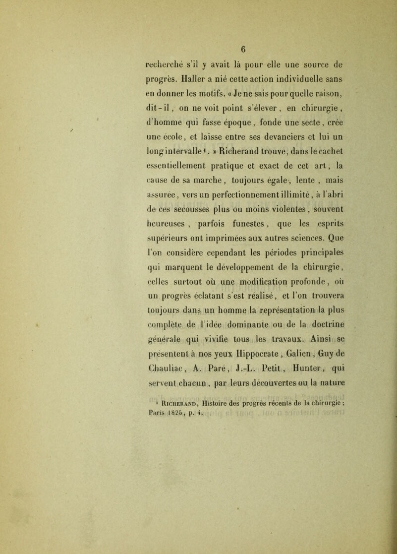 recherché s’il y avait là pour elle une source de progrès. Haller a nié celte action individuelle sans en donner les motifs. « Je ne sais pour quelle raison, dit-il, on ne voit point s’élever, en chirurgie, d’homme qui fasse époque, fonde une secte, crée une école, et laisse entre ses devanciers et lui un longintervalle *. » Richerand trouve, dans le cachet essentiellement pratique et exact de cet art, la cause de sa marche, toujours égale, lente , mais assurée, vers un perfectionnement illimité, à l’abri de ces secousses plus ou moins violentes, souvent heureuses , parfois funestes, que les esprits supérieurs ont imprimées aux autres sciences. Que l’on considère cependant les périodes principales qui marquent le développement de la chirurgie, celles surtout où une modification profonde, où un progrès éclatant s’est réalisé, et l’on trouvera toujours dans un homme la représentation la plus complète de l’idée dominante ou de la doctrine générale qui vivifie tous les travaux. Ainsi se présentent à nos yeux Hippocrate , Galien , Guy de Chauliac, A. Pare, J.-L. Petit, Hunter, qui servent chacun , par leurs découvertes ou la nature 1 Richerand, Histoire des progrès récents de la chirurgie; Paris 1825, p. 4.