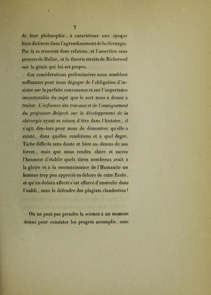 ? 7 de leur philosophie , à caractériser une époque bien distincte dans l’agrandissement de la chirurgie. Par là se trouvent donc réfutées, et l’assertion sans preuvesde Haller, et la théorie étroite de Richerand sur le génie qui lui est propre. Ces considérations préliminaires nous semblent suffisantes pour nous dégager de l’obligation d’in- sister sur la parfaite convenance et sur l’importance incontestable du sujet que le sort nous a donné à traiter. L’influence des travaux et de l’enseignement du professeur Delpech sur le développement de la chirurgie ayant sa raison d’être dans 1 histoire , il s’agit dès-lors pour nous de démontrer qu’elle a existé, dans quelles conditions et à quel degré. Tâche difficile sans doute et bien au-dessus de nos forces , mais que nous rendra chère et sacrée l’honneur d’établir quels titres nombreux avait à la gloire et à la reconnaissance de l’Humanité un homme trop peu apprécié en dehors de cette École , et qu’un dédain affecté s’est efforcé d'ensevelir dans l’oubli, sans le défendre des plagiats clandestins ! On ne peut pas prendre la science à un moment donné pour constater les progrès accomplis, sans