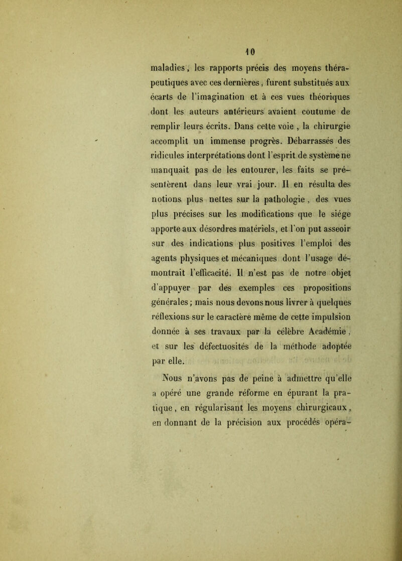 maladies, les rapports précis des moyens théra- peutiques avec ces dernières, furent substitués aux écarts de l’imagination et à ces vues théoriques dont les auteurs antérieurs avaient coutume de remplir leurs écrits. Dans cette voie , la chirurgie accomplit un immense progrès. Débarrassés des ridicules interprétations dont l’esprit de système ne manquait pas de les entourer, les faits se pré- sentèrent dans leur vrai jour. Il en résulta des notions plus nettes sur la pathologie , des vues plus précises sur les modifications que le siège apporte aux désordres matériels, et l’on put asseoir sur des indications plus positives l’emploi des agents physiques et mécaniques dont l’usage dé- montrait l’efficacité. Il n’est pas de notre objet d’appuyer par des exemples ces propositions générales; mais nous devons nous livrer à quelques réflexions sur le caractère même de cette impulsion donnée à ses travaux par la célèbre Académie , et sur les défectuosités de la méthode adoptée par elle. Nous n’avons pas de peine à admettre qu’elle a opéré une grande réforme en épurant la pra- tique , en régularisant les moyens chirurgicaux, en donnant de la précision aux procédés opéra-