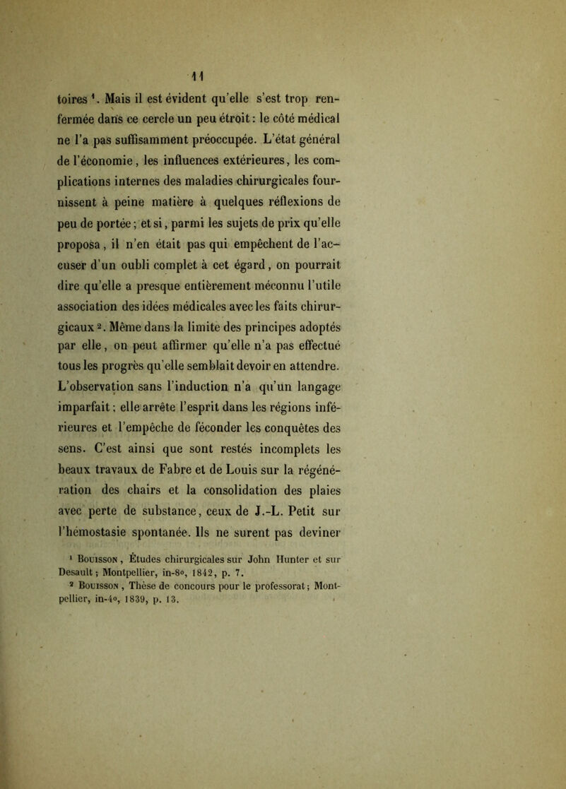 ■11 toires 1. Mais il est évident qu’elle s’est trop ren- x fermée dans ce cercle un peu étroit : le côté médical ne l’a pas suffisamment préoccupée. L’état général de l’économie, les influences extérieures, les com- plications internes des maladies chirurgicales four- nissent à peine matière à quelques réflexions de peu de portée ; et si, parmi les sujets de prix qu’elle proposa , il n’en était pas qui empêchent de l’ac- cuser d’un oubli complet à cet égard, on pourrait dire qu’elle a presque entièrement méconnu l’utile association des idées médicales avec les faits chirur- gicaux2. Même dans la limite des principes adoptés par elle, on peut affirmer qu’elle n’a pas effectué tous les progrès qu’elle semblait devoir en attendre. L’observation sans l’induction n’a qu’un langage imparfait ; elle arrête l’esprit dans les régions infé- rieures et l’empêche de féconder les conquêtes des sens. C’est ainsi que sont restés incomplets les beaux travaux de Fabre et de Louis sur la régéné- ration des chairs et la consolidation des plaies avec perte de substance, ceux de J.-L. Petit sur l’hémostasie spontanée. Ils ne surent pas deviner 1 Bouisson , Études chirurgicales sur John Hunter et sur Desault ; Montpellier, in-8», 1842, p. 7. 2 Bouisson , Thèse de concours pour le professorat ; Mont- pellier, in-4», 1839, p. 13.