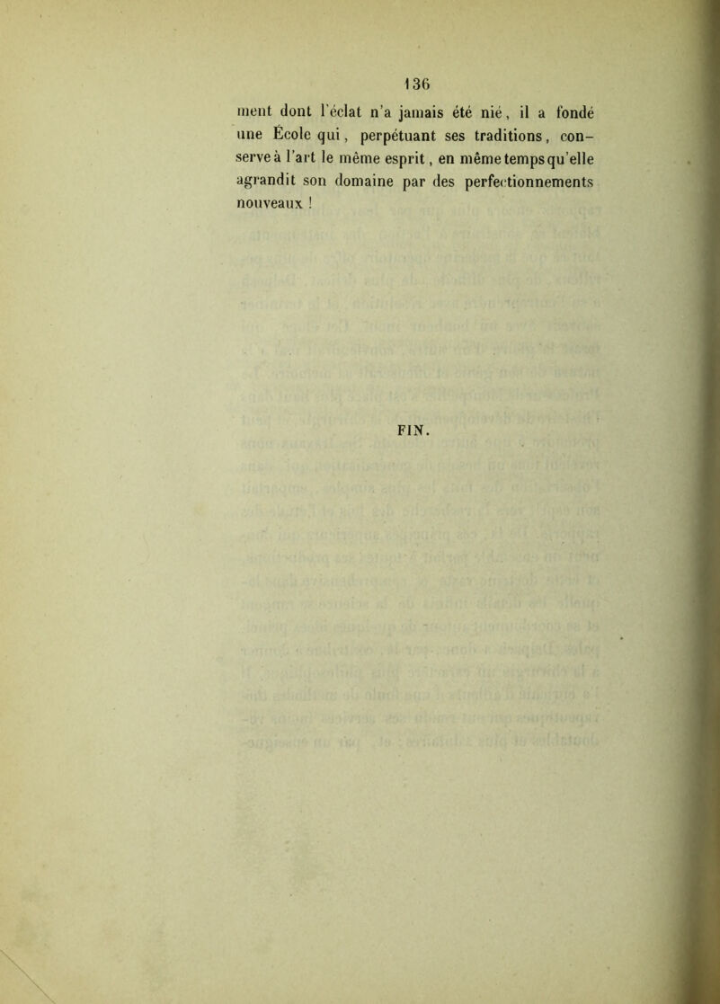 ment dont l’éclat n’a jamais été nié, il a fondé une École qui, perpétuant ses traditions, con- serve à l’art le même esprit, en même temps qu’elle agrandit son domaine par des perfectionnements nouveaux ! FIN.