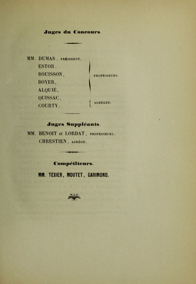 Jn^ei du Concours. MM. DUMAS , PRÉSIDENT, ESTOR, BOUISSON, BOYER, ALQUIÉ, QUISSAG, COURTY, PROFESSEURS. AGRÉGÉS. Juges» iuppléants. MM. BENOIT et LORDAT, professeurs. CHRESTIEN, agrège. Compétiteurs. MM. TEXIER, MOUTET, GARIMOND.