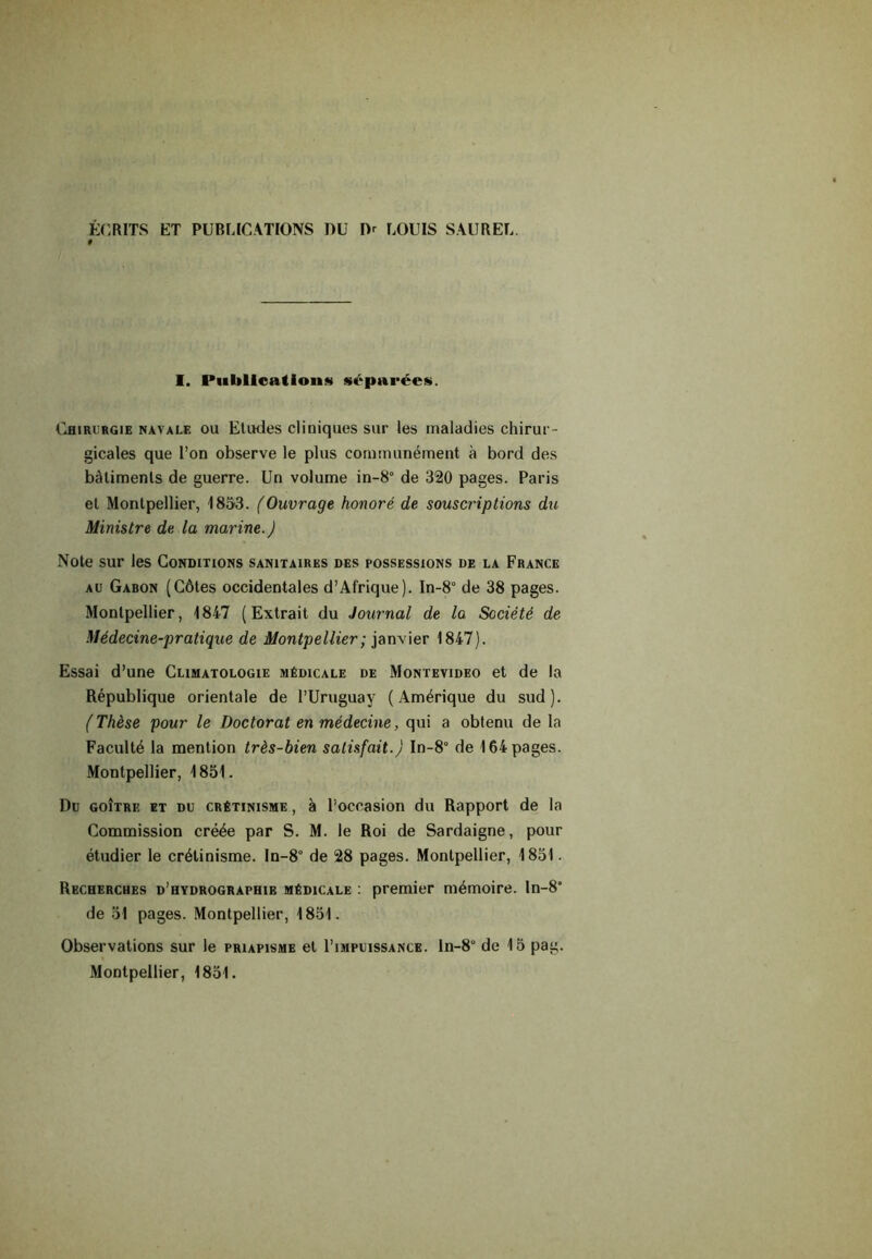 ÉCRITS ET PUBLICATIONS DU IV LOUIS SAUREL. I. Publications séparées. Chirurgie navale ou Etudes cliniques sur les maladies chirur- gicales que l’on observe le plus communément à bord des bâtiments de guerre. Un volume in-8° de 320 pages. Paris et Montpellier, 1853. (Ouvrage honoré de souscriptions du Ministre de la marine.) Note sur les Conditions sanitaires des possessions de la France au Gabon (Côtes occidentales d’Afrique). In-8° de 38 pages. Montpellier, 1847 (Extrait du Journal de la Société de Médecine-pratique de Montpellier; janvier 1847). Essai d’une Climatologie médicale de Montevideo et de la République orientale de l’Uruguay (Amérique du sud). (Thèse pour le Doctorat en médecine, qui a obtenu de la Faculté la mention très-bien satisfait.) In-8° de 164 pages. Montpellier, 1851. Du goître et du crétinisme , à l’occasion du Rapport de la Commission créée par S. M. le Roi de Sardaigne, pour étudier le crétinisme. In-8° de 28 pages. Montpellier, 1851. Recherches d’hydrographie médicale : premier mémoire. In-8” de 51 pages. Montpellier, 1851. Observations sur le priapisme et I’impuissance. ln-8° de 15 pag.