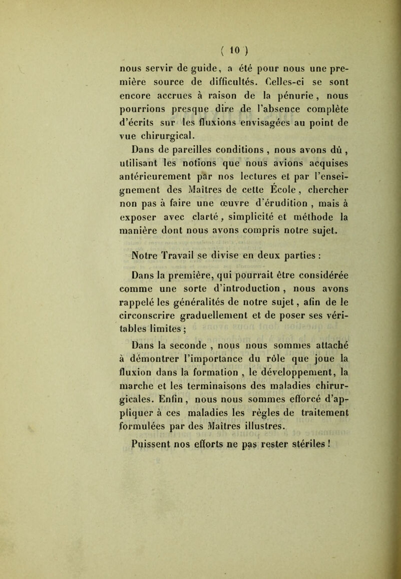 nous servir de guide, a été pour nous une pre- mière source de difficultés. Celles-ci se sont encore accrues à raison de la pénurie, nous pourrions presque dire de l’absence complète d’écrits sur les fluxions envisagées au point de vue chirurgical. Dans de pareilles conditions , nous avons dû , utilisant les notions que nous avions acquises antérieurement par nos lectures et par l’ensei- gnement des Maîtres de cette École , chercher non pas à faire une œuvre d'érudition , mais à exposer avec clarté , simplicité et méthode la manière dont nous avons compris notre sujet. Notre Travail se divise en deux parties : Dans la première, qui pourrait être considérée comme une sorte d’introduction , nous avons rappelé les généralités de notre sujet, afin de le circonscrire graduellement et de poser ses véri- tables limites ; Dans la seconde , nous nous sommes attaché à démontrer l’importance du rôle que joue la fluxion dans la formation , le développement, la marche et les terminaisons des maladies chirur- gicales. Enfin , nous nous sommes efforcé d’ap- pliquer à ces maladies les règles de traitement formulées par des Maîtres illustres. Puissent nos efforts ne pas rester stériles !