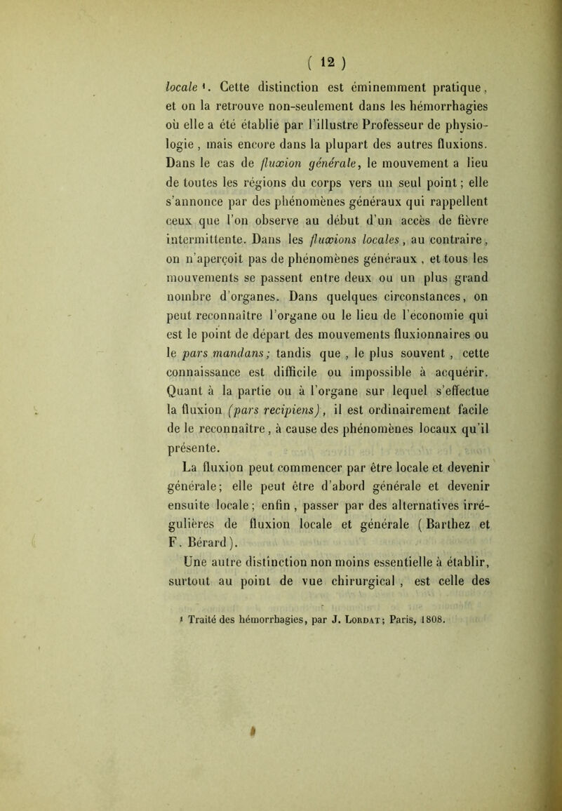 ( ‘2 ) locale*. Cette distinction est éminemment pratique, et on la retrouve non-seulement dans les hémorrhagies où elle a été établie par l’illustre Professeur de physio- logie , mais encore dans la plupart des autres fluxions. Dans le cas de fluxion générale, le mouvement a lieu de toutes les régions du corps vers un seul point; elle s’annonce par des phénomènes généraux qui rappellent ceux que l’on observe au début d’un accès de fièvre intermittente. Dans les fluxions locales, au contraire, on n’aperçoit pas de phénomènes généraux , et tous les mouvements se passent entre deux ou un plus grand nombre d’organes. Dans quelques circonstances, on peut reconnaître l’organe ou le lieu de l’économie qui est le point de départ des mouvements fluxionnaires ou le pars mandans; tandis que , le plus souvent , cette connaissance est difficile ou impossible à acquérir. Quant à la partie ou à l’organe sur lequel s’effectue la fluxion (pars recipiens), il est ordinairement facile de le reconnaître , à cause des phénomènes locaux qu’il présente. La fluxion peut commencer par être locale et devenir générale; elle peut être d’abord générale et devenir ensuite locale ; enfin , passer par des alternatives irré- gulières de fluxion locale et générale ( Barthez et F. Bérard). Une autre distinction non moins essentielle à établir, surtout au point de vue chirurgical , est celle des » Traité des hémorrhagies, par J. Lordat; Paris, 1808. â