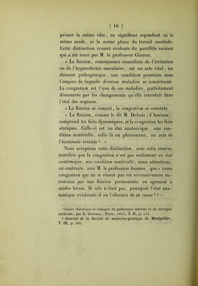 primer la même idée, ne signifient cependant ni le même mode, ni la même phase du travail morbide. Cette distinction ressort évidente du parallèle suivant qui a été tracé par M. le professeur Gintrac. « La fluxion, conséquence immédiate de l’irritation ou de l’hypersthénie vasculaire, est un acte vital, un élément pathogénique, une condition première sous l’empire de laquelle diverses maladies se constituent. La congestion est l’une de ces maladies, parfaitement démontrée par les changements qu’elle introduit dans l’état des organes. » La fluxion se conçoit, la congestion se constate. » La fluxion, comme le dit M. Dubois (d’Amiens), comprend les faits dynamiques, et la congestion les faits statiques. Celle-ci est un état anatomique , une con- dition matérielle; celle-là un phénomène, un acte de l’économie vivante 1. » Nous acceptons cette distinction, avec cette réserve toutefois que la congestion n’est pas seulement un état anatomique, une condition matérielle; nous admettons, au contraire , avec M. le professeur Jaumes , que « toute congestion qui ne se résout pas est nécessairement en- tretenue par une fluxion permanente ou agissant à modes brisés. Si cela n’était pas, pourquoi l'état ana- tomique existerait-il en l’absence de sa cause?2 » 1 Cours théorique et clinique de pathologie interne et de thérapie médicale, par E. Gintrac; Paris, 1853, T. II, p. 513. 2 Journal de la Société de médecine-pratique de Montpellier, T. III, p. 385.