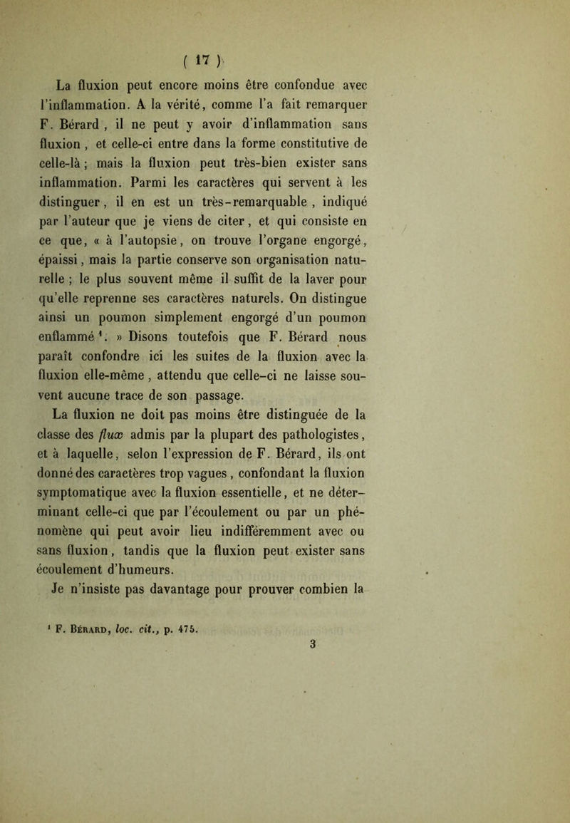 La fluxion peut encore moins être confondue avec l’inflammation. A la vérité, comme l’a fait remarquer F. Bérard , il ne peut y avoir d’inflammation sans fluxion , et celle-ci entre dans la forme constitutive de celle-là ; mais la fluxion peut très-bien exister sans inflammation. Parmi les caractères qui servent à les distinguer, il en est un très - remarquable , indiqué par l’auteur que je viens de citer, et qui consiste en ce que, « à l’autopsie, on trouve l’organe engorgé, épaissi, mais la partie conserve son organisation natu- relle ; le plus souvent même il suffit de la laver pour qu’elle reprenne ses caractères naturels. On distingue ainsi un poumon simplement engorgé d’un poumon enflammé1. » Disons toutefois que F. Bérard nous paraît confondre ici les suites de la fluxion avec la fluxion elle-même , attendu que celle-ci ne laisse sou- vent aucune trace de son passage. La fluxion ne doit pas moins être distinguée de la classe des flux admis par la plupart des pathologistes, et à laquelle, selon l’expression de F. Bérard, ils ont donné des caractères trop vagues , confondant la fluxion symptomatique avec la fluxion essentielle, et ne déter- minant celle-ci que par l’écoulement ou par un phé- nomène qui peut avoir lieu indifféremment avec ou sans fluxion, tandis que la fluxion peut exister sans écoulement d’humeurs. Je n’insiste pas davantage pour prouver combien la F. Bérard, loc. cit., p. 475. 3