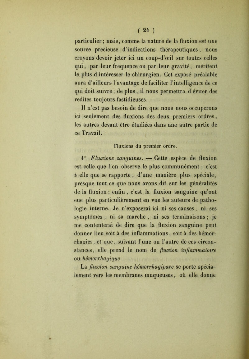 particulier ; mais, comme la nature de la fluxion est une source précieuse d’indications thérapeutiques, nous croyons devoir jeter ici un coup-d’œil sur toutes celles qui, par leur fréquence ou par leur gravité, méritent le plus d’intéresser le chirurgien. Cet exposé préalahle aura d’ailleurs l’avantage de faciliter l’intelligence de ce qui doit suivre ; de plus, il nous permettra d’éviter des redites toujours fastidieuses. Il n’est pas besoin de dire que nous nous occuperons ici seulement des fluxions des deux premiers ordres, les autres devant être étudiées dans une autre partie de ce Travail. Fluxions du premier ordre. 1° Fluxions sanguines. —Cette espèce de fluxion est celle que l’on observe le plus communément ; c’est à elle que se rapporte , d’une manière plus spéciale, presque tout ce que nous avons dit sur les généralités de la fluxion ; enfin , c’est la fluxion sanguine qu’ont eue plus particulièrement en vue les auteurs de patho- logie interne. Je n’exposerai ici ni ses causes, ni ses symptômes , ni sa marche , ni ses terminaisons ; je me contenterai de dire que la fluxion sanguine peut donner lieu soit à des inflammations, soit à des hémor- rhagies, et que, suivant l’une ou l’autre de ces circon- stances, elle prend le nom de fluxion inflammatoire ou hémorrhagique. La fluxion sanguine hémorrhagipare se porte spécia- lement vers les membranes muqueuses, où elle donne