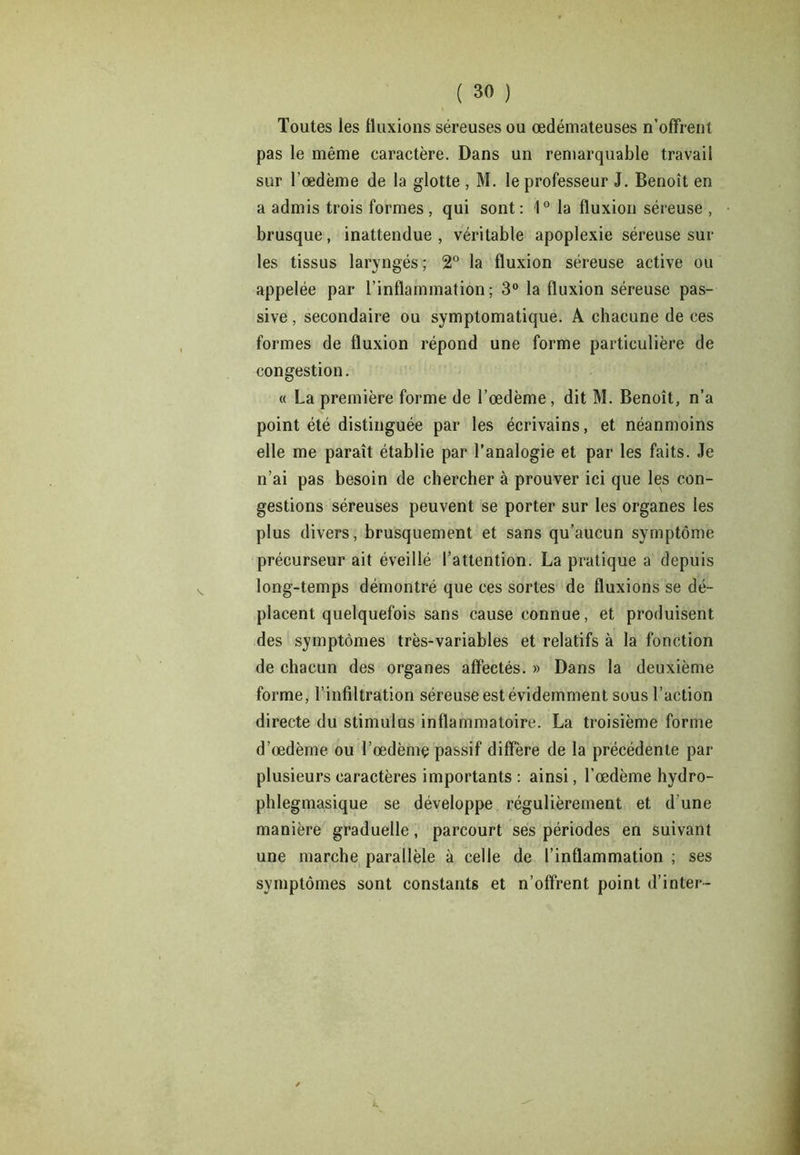 Toutes les fluxions séreuses ou oedémateuses n’offrent pas le même caractère. Dans un remarquable travail sur l’oedème de la glotte , M. le professeur J. Benoît en a admis trois formes , qui sont: 1° la fluxion séreuse , brusque, inattendue , véritable apoplexie séreuse sur les tissus laryngés ; 2° la fluxion séreuse active ou appelée par l’inflammation; 3° la fluxion séreuse pas- sive , secondaire ou symptomatique. A chacune de ces formes de fluxion répond une forme particulière de congestion. « La première forme de l’œdème, dit M. Benoît, n’a point été distinguée par les écrivains, et néanmoins elle me paraît établie par l’analogie et par les faits. Je n’ai pas besoin de chercher à prouver ici que les con- gestions séreuses peuvent se porter sur les organes les plus divers, brusquement et sans qu’aucun symptôme précurseur ait éveillé l’attention. La pratique a depuis long-temps démontré que ces sortes de fluxions se dé- placent quelquefois sans cause connue, et produisent des symptômes très-variables et relatifs à la fonction de chacun des organes affectés. » Dans la deuxième forme, l’infiltration séreuse est évidemment sous l’action directe du stimulus inflammatoire. La troisième forme d’œdème ou l’œdèmç passif diffère de la précédente par plusieurs caractères importants : ainsi, l’œdème hydro- phlegmasique se développe régulièrement et d'une manière graduelle, parcourt ses périodes en suivant une marche parallèle à celle de l’inflammation ; ses symptômes sont constants et n’offrent point d’inter-