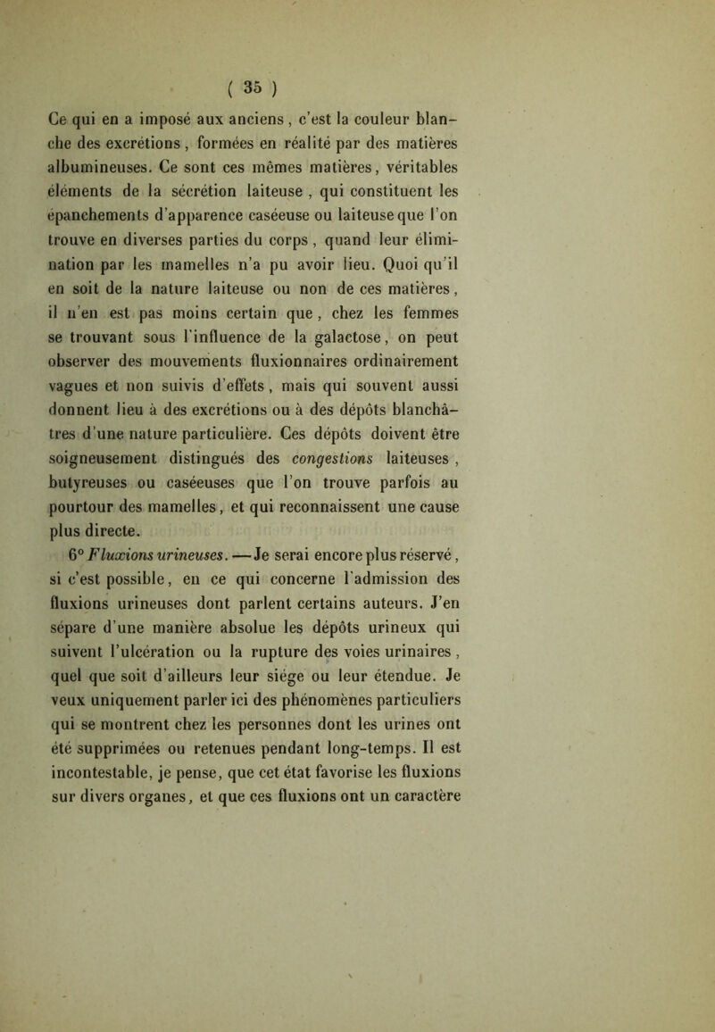 Ce qui en a imposé aux anciens, c’est la couleur blan- che des excrétions , formées en réalité par des matières albumineuses. Ce sont ces mêmes matières, véritables éléments de la sécrétion laiteuse , qui constituent les epanchements d’apparence caséeuse ou laiteuse que l’on trouve en diverses parties du corps , quand leur élimi- nation par les mamelles n’a pu avoir lieu. Quoi qu’il en soit de la nature laiteuse ou non de ces matières, il n’en est pas moins certain que , chez les femmes se trouvant sous l’influence de la galactose, on peut observer des mouvements fluxionnaires ordinairement vagues et non suivis d’effets, mais qui souvent aussi donnent lieu à des excrétions ou à des dépôts blanchâ- tres d’une nature particulière. Ces dépôts doivent être soigneusement distingués des congestions laiteuses , butyreuses ou caséeuses que l’on trouve parfois au pourtour des mamelles, et qui reconnaissent une cause plus directe. 6° Fluxions mineuses. —Je serai encore plus réservé, si c’est possible, en ce qui concerne l’admission des fluxions urineuses dont parlent certains auteurs. J’en sépare d’une manière absolue les dépôts urineux qui suivent l’ulcération ou la rupture des voies urinaires , quel que soit d’ailleurs leur siège ou leur étendue. Je veux uniquement parler ici des phénomènes particuliers qui se montrent chez les personnes dont les urines ont été supprimées ou retenues pendant long-temps. Il est incontestable, je pense, que cet état favorise les fluxions sur divers organes, et que ces fluxions ont un caractère