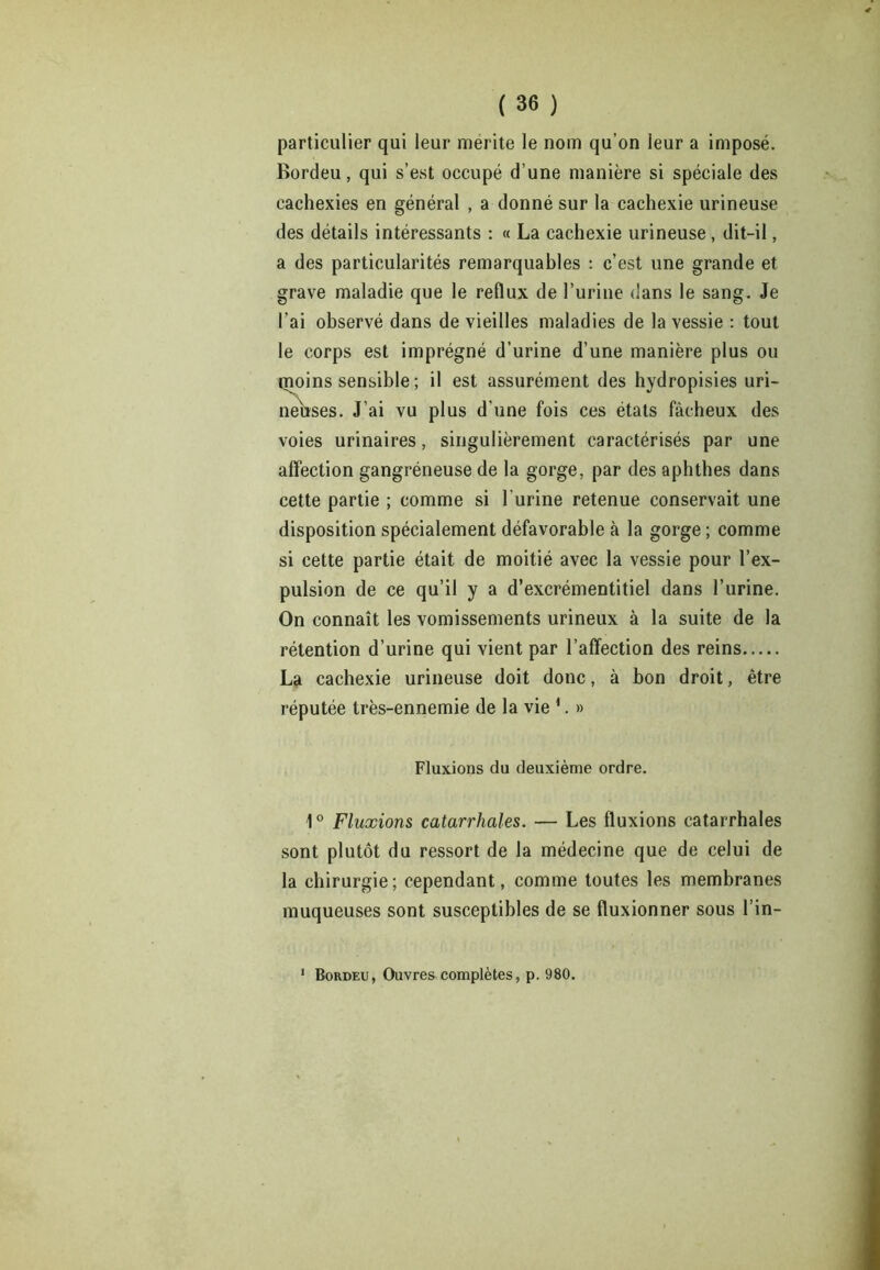 particulier qui leur mérité le nom qu’on leur a imposé. Bordeu, qui s’est occupé d’une manière si spéciale des cachexies en général , a donné sur la cachexie urineuse des détails intéressants : « La cachexie urineuse, dit-il, a des particularités remarquables : c’est une grande et grave maladie que le reflux de l’urine dans le sang. Je l’ai observé dans de vieilles maladies de la vessie : tout le corps est imprégné d’urine d’une manière plus ou moins sensible ; il est assurément des hydropisies uri- neiîses. J’ai vu plus d'une fois ces états fâcheux des voies urinaires, singulièrement caractérisés par une affection gangréneuse de la gorge, par des aphthes dans cette partie ; comme si l'urine retenue conservait une disposition spécialement défavorable à la gorge ; comme si cette partie était de moitié avec la vessie pour l’ex- pulsion de ce qu’il y a d’excrémentitiel dans l’urine. On connaît les vomissements urineux à la suite de la rétention d’urine qui vient par l’affection des reins La cachexie urineuse doit donc, à bon droit, être réputée très-ennemie de la vie 1. » Fluxions du deuxième ordre. 1° Fluxions catarrhales. — Les fluxions catarrhales sont plutôt du ressort de la médecine que de celui de la chirurgie; cependant, comme toutes les membranes muqueuses sont susceptibles de se fluxionner sous l’in- 1 Bordeu, Ouvres complètes, p. 980.