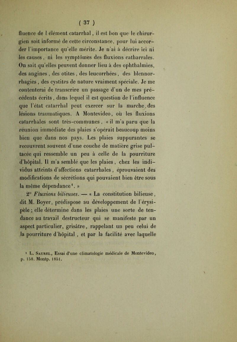 fluence de 1 élément catarrhal, il est bon que le chirur- gien soit informé de cette circonstance, pour lui accor- der l’importance qu’elle mérite. Je n’ai à décrire ici ni les causes , ni les symptômes des fluxions catharrales. On sait qu’elles peuvent donner lieu à des ophthalmies, des angines , des otites , des leucorrhées , des blennor- rhagies , des cystites de nature vraiment spéciale. Je me contenterai de transcrire un passage d’un de mes pré- cédents écrits , dans lequel il est question de l’influence que l’état catarrhal peut exercer sur la marche .des lésions traumatiques. A Montevideo, où les fluxions catarrhales sont très-communes, «il m’a paru que la réunion immédiate des plaies s’opérait beaucoup moins bien que dans nos pays. Les plaies suppurantes se recouvrent souvent d’une couche de matière grise pul- tacée qui ressemble un peu à celle de la pourriture d’hôpital. Il m’a semblé que les plaies , chez les indi- vidus atteints d’affections catarrhales , éprouvaient des modifications de sécrétions qui pouvaient bien être sous la même dépendance1. » 2° Fluxions bilieuses. — « La constitution bilieuse, dit M. Boyer, prédispose au développement de l’érysi- pèle ; elle détermine dans les plaies une sorte de ten- dance au travail destructeur qui se manifeste par un aspect particulier, grisâtre, rappelant un peu celui de la pourriture d’hôpital , et par la facilité avec laquelle 1 L. Saurel, Essai d’une climatologie médicale de Montevideo, p. 158. Montp. 1851.