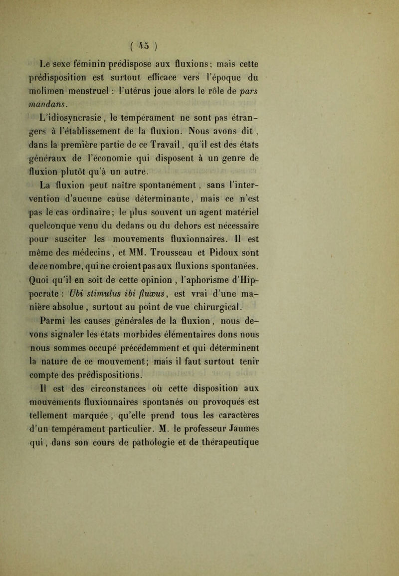 ( *5 ) Le sexe féminin prédispose aux fluxions; mais cette prédisposition est surtout efficace vers l’époque du molimen menstruel ; l’utérus joue alors le rôle de pars mari dans. L’idiosyncrasie, le tempérament ne sont pas étran- gers à l’établissement de la fluxion. Nous avons dit , dans la première partie de ce Travail, qu’il est des états généraux de l’économie qui disposent à un genre de fluxion plutôt qu’à un autre. La fluxion peut naître spontanément, sans l’inter- vention d’aucune cause déterminante, mais ce n’est pas le cas ordinaire; le plus souvent un agent matériel quelconque venu du dedans ou du dehors est nécessaire pour susciter les mouvements fluxionnaires. Il est même des médecins, et MM. Trousseau et Pidoux sont de ce nombre, qui ne croient pas aux fluxions spontanées. Quoi qu’il en soit de cette opinion , l’aphorisme d’Hip- pocrate : Ubi stimulus ibi fluxus, est vrai d’une ma- nière absolue , surtout au point de vue chirurgical. Parmi les causes générales de la fluxion, nous de- vons signaler les états morbides élémentaires dons nous nous sommes occupé précédemment et qui déterminent la nature de ce mouvement; mais il faut surtout tenir compte des prédispositions. Il est des circonstances où cette disposition aux mouvements fluxionnaires spontanés ou provoqués est tellement marquée , qu’elle prend tous les caractères d’un tempérament particulier. M. le professeur Jaumes qui, dans son cours de pathologie et de thérapeutique