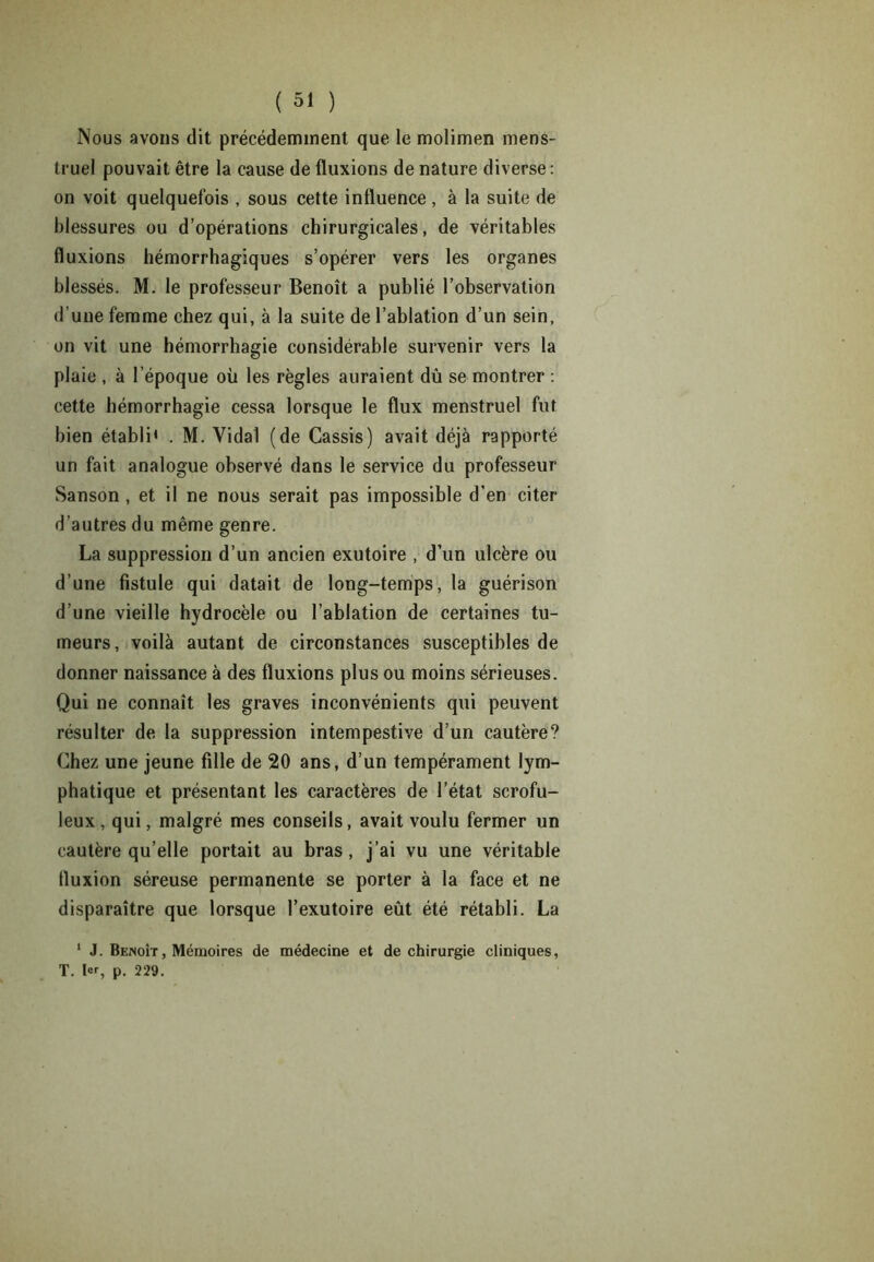 Nous avons dit précédemment que le molimen mens- truel pouvait être la cause de fluxions de nature diverse: on voit quelquefois , sous cette influence , à la suite de blessures ou d’opérations chirurgicales, de véritables fluxions hémorrhagiques s’opérer vers les organes blessés. M. le professeur Benoît a publié l’observation d’une femme chez qui, à la suite de l’ablation d’un sein, on vit une hémorrhagie considérable survenir vers la plaie , à l’époque où les règles auraient dû se montrer : cette hémorrhagie cessa lorsque le flux menstruel fut bien établi' . M. Vidai (de Cassis) avait déjà rapporté un fait analogue observé dans le service du professeur Sanson , et il ne nous serait pas impossible d’en citer d’autres du même genre. La suppression d’un ancien exutoire , d’un ulcère ou d’une fistule qui datait de long-temps, la guérison d’une vieille hydrocèle ou l’ablation de certaines tu- meurs, voilà autant de circonstances susceptibles de donner naissance à des fluxions plus ou moins sérieuses. Qui ne connaît les graves inconvénients qui peuvent résulter de la suppression intempestive d’un cautère? Chez une jeune fille de 20 ans, d’un tempérament lym- phatique et présentant les caractères de l’état scrofu- leux, qui, malgré mes conseils, avait voulu fermer un cautère qu’elle portait au bras, j’ai vu une véritable fluxion séreuse permanente se porter à la face et ne disparaître que lorsque l’exutoire eût été rétabli. La 1 J. Benoît, Mémoires de médecine et de chirurgie cliniques, T. 1er, p. 229.