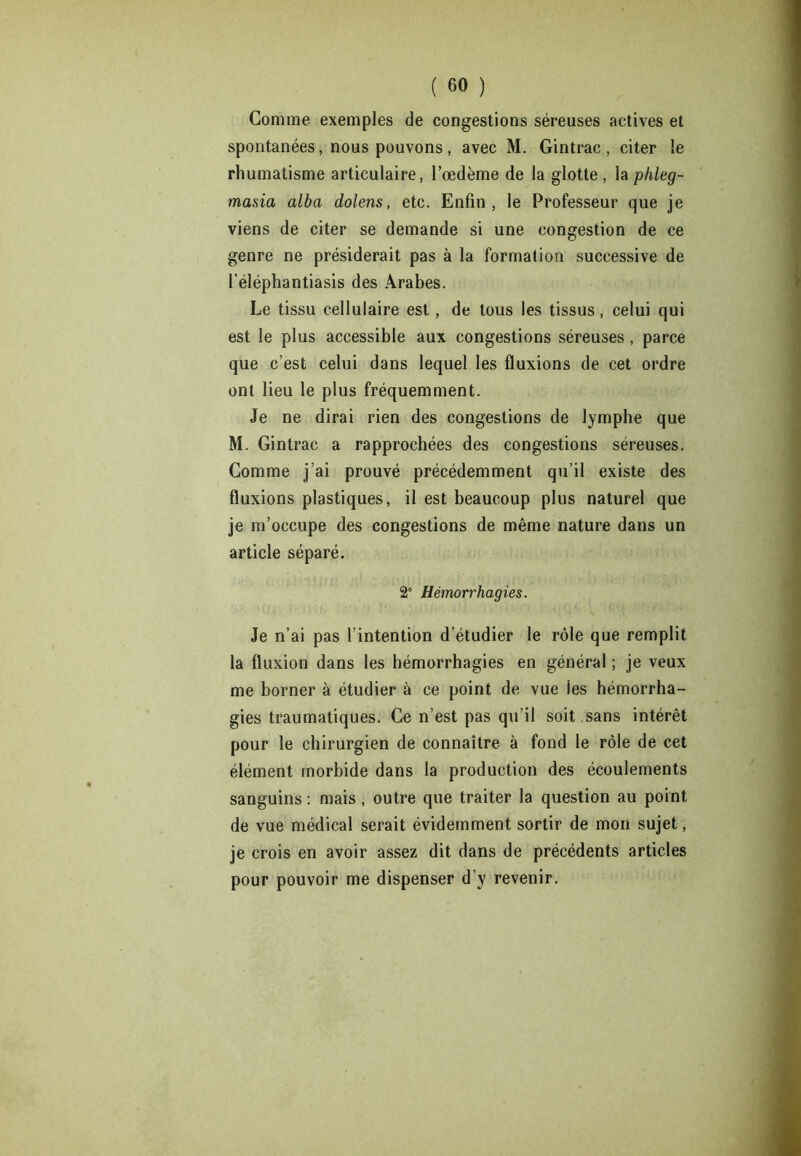 Gomme exemples de congestions séreuses actives et spontanées, nous pouvons , avec M. Gintrac , citer le rhumatisme articulaire, l’œdème de la glotte, la phleg- masia alba dolens, etc. Enfin, le Professeur que je viens de citer se demande si une congestion de ce genre ne présiderait pas à la formation successive de l’éléphantiasis des Arabes. Le tissu cellulaire est, de tous les tissus, celui qui est le plus accessible aux congestions séreuses, parce que c’est celui dans lequel les fluxions de cet ordre ont lieu le plus fréquemment. Je ne dirai rien des congestions de lymphe que M. Gintrac a rapprochées des congestions séreuses. Comme j’ai prouvé précédemment qu’il existe des fluxions plastiques, il est beaucoup plus naturel que je m’occupe des congestions de même nature dans un article séparé. 2° Hémorrhagies. Je n’ai pas l’intention d’étudier le rôle que remplit la fluxion dans les hémorrhagies en général ; je veux me borner à étudier à ce point de vue les hémorrha- gies traumatiques. Ce n’est pas qu’il soit ,sans intérêt pour le chirurgien de connaître à fond le rôle de cet élément morbide dans la production des écoulements sanguins: mais, outre que traiter la question au point de vue médical serait évidemment sortir de mon sujet, je crois en avoir assez dit dans de précédents articles pour pouvoir me dispenser d’y revenir.