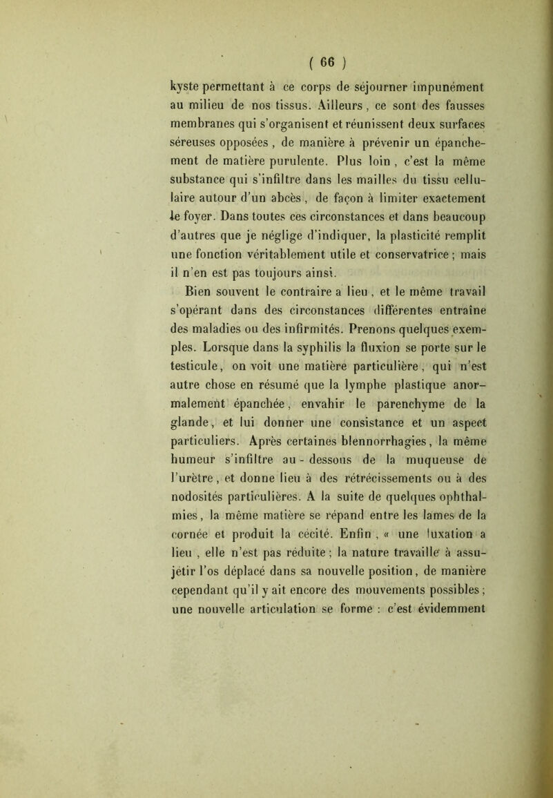 kyste permettant à ce corps de séjourner impunément au milieu de nos tissus. Ailleurs, ce sont des fausses membranes qui s’organisent et réunissent deux surfaces séreuses opposées , de manière à prévenir un épanche- ment de matière purulente. Plus loin , c’est la même substance qui s’infiltre dans les mailles du tissu cellu- laire autour d’un abcès, de façon à limiter exactement le foyer. Dans toutes ces circonstances et dans beaucoup d’autres que je néglige d’indiquer, la plasticité remplit une fonction véritablement utile et conservatrice ; mais il n’en est pas toujours ainsi. Bien souvent le contraire a lieu , et le même travail s’opérant dans des circonstances différentes entraîne des maladies ou des infirmités. Prenons quelques exem- ples. Lorsque dans la syphilis la fluxion se porte sur le testicule, on voit une matière particulière, qui n’est autre chose en résumé que la lymphe plastique anor- malement épanchée, envahir le parenchyme de la glande, et lui donner une consistance et un aspect particuliers. Après certaines blennorrhagies, la même humeur s’infiltre au - dessous de la muqueuse de l’urètre, et donne lieu à des rétrécissements ou à des nodosités particulières. A la suite de quelques ophthal- mies, la même matière se répand entre les lames de la cornée et produit la cécité. Enfin , « une luxation a lieu , elle n’est pas réduite; la nature travaille' à assu- jétir l’os déplacé dans sa nouvelle position, de manière cependant qu’il y ait encore des mouvements possibles; une nouvelle articulation se forme : c’est évidemment