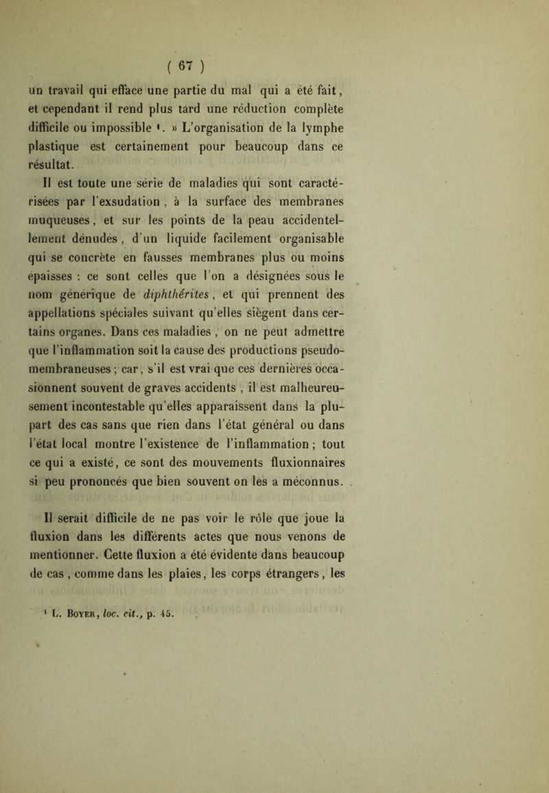 un travail qui efface une partie du mal qui a été fait, et cependant il rend plus tard une réduction complète difficile ou impossible *. » L’organisation de la lymphe plastique est certainement pour beaucoup dans ce résultat. Il est toute une série de maladies qui sont caracté- risées par l’exsudation , à la surface des membranes muqueuses, et sur les points de la peau accidentel- lement dénudes , d’un liquide facilement organisable qui se concrète en fausses membranes plus ou moins épaisses : ce sont celles que l’on a désignées sous le nom générique de diphthérites, et qui prennent des appellations spéciales suivant qu’elles siègent dans cer- tains organes. Dans ces maladies , on ne peut admettre que l’inflammation soit la cause des productions pseudo- membraneuses ; car, s’il est vrai que ces dernières occa- sionnent souvent de graves accidents , il est malheureu- sement incontestable qu’elles apparaissent dans la plu- part des cas sans que rien dans l’état général ou dans l’état local montre l’existence de l’inflammation ; tout ce qui a existé, ce sont des mouvements fluxionnaires si peu prononcés que bien souvent on les a méconnus. Il serait difficile de ne pas voir le rôle que joue la fluxion dans les différents actes que nous venons de mentionner. Cette fluxion a été évidente dans beaucoup de cas , comme dans les plaies, les corps étrangers, les L. Boyer, loc. cit., p. 45.