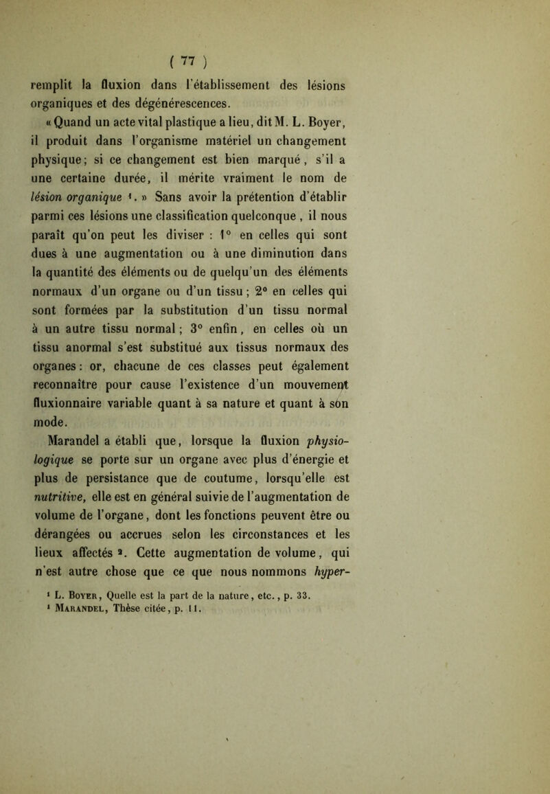remplit la fluxion dans l’établissement des lésions organiques et des dégénérescences. « Quand un acte vital plastique a lieu, dit M. L. Boyer, il produit dans l’organisme matériel un changement physique; si ce changement est bien marqué, s’il a une certaine durée, il mérite vraiment le nom de lésion organique ». » Sans avoir la prétention d’établir parmi ces lésions une classification quelconque , il nous paraît qu’on peut les diviser : 1° en celles qui sont dues à une augmentation ou à une diminution dans la quantité des éléments ou de quelqu’un des éléments normaux d’un organe ou d’un tissu ; 2° en celles qui sont formées par la substitution d’un tissu normal à un autre tissu normal ; 3° enfin, en celles où un tissu anormal s’est substitué aux tissus normaux des organes : or, chacune de ces classes peut également reconnaître pour cause l’existence d’un mouvement fluxionnaire variable quant à sa nature et quant à son mode. Marandel a établi que, lorsque la fluxion physio- logique se porte sur un organe avec plus d’énergie et plus de persistance que de coutume, lorsqu’elle est nutritive, elle est en général suivie de l’augmentation de volume de l’organe, dont les fonctions peuvent être ou dérangées ou accrues selon les circonstances et les lieux affectés9. Cette augmentation de volume, qui n'est autre chose que ce que nous nommons hyper- 1 L. Boyer, Quelle est la part de la nature, etc., p. 33. 1 Marandel, Thèse citée, p. 11.