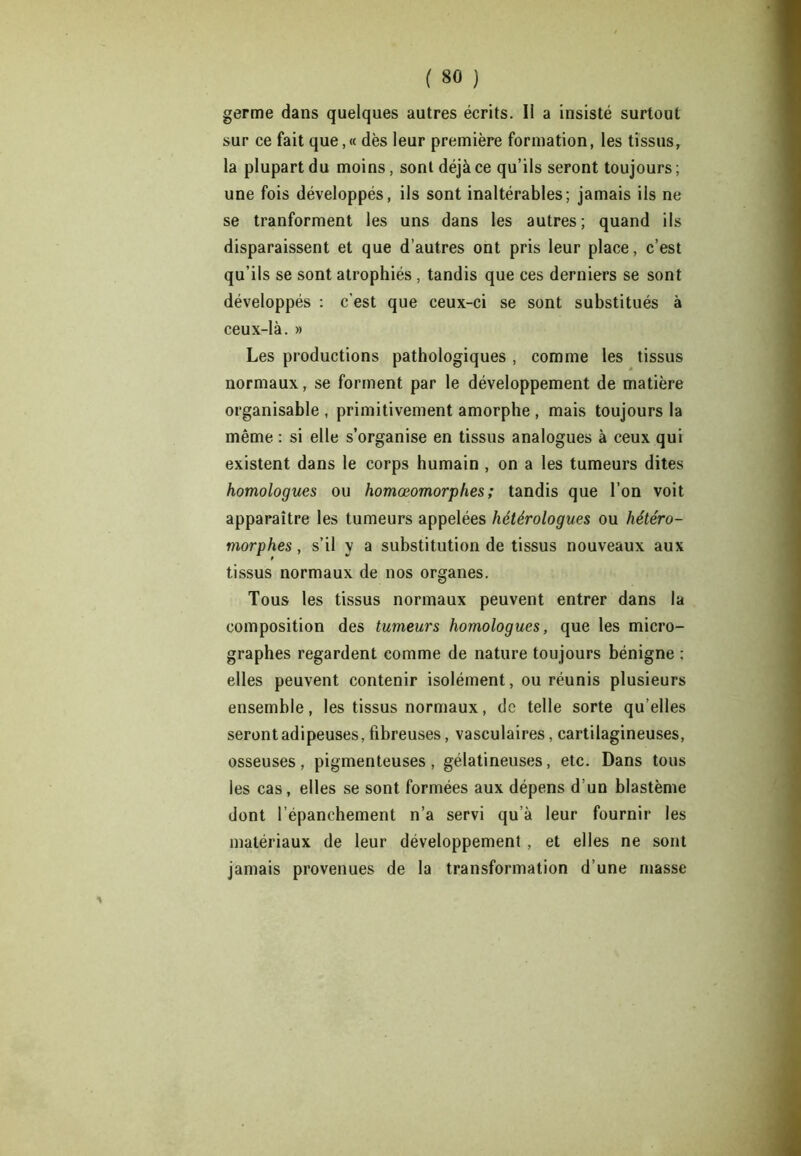 germe dans quelques autres écrits. Il a insisté surtout sur ce fait que,« dès leur première formation, les tissus, la plupart du moins, sont déjà ce qu’ils seront toujours ; une fois développés, ils sont inaltérables; jamais ils ne se tranforment les uns dans les autres; quand ils disparaissent et que d’autres ont pris leur place, c’est qu’ils se sont atrophiés , tandis que ces derniers se sont développés : c'est que ceux-ci se sont substitués à ceux-là. » Les productions pathologiques , comme les tissus normaux, se forment par le développement de matière organisable , primitivement amorphe , mais toujours la même : si elle s’organise en tissus analogues à ceux qui existent dans le corps humain , on a les tumeurs dites homologues ou homœomorphes; tandis que l’on voit apparaître les tumeurs appelées hétérologues ou hétéro- morphes, s’il y a substitution de tissus nouveaux aux tissus normaux de nos organes. Tous les tissus normaux peuvent entrer dans la composition des tumeurs homologues, que les micro- graphes regardent comme de nature toujours bénigne : elles peuvent contenir isolément, ou réunis plusieurs ensemble, les tissus normaux, de telle sorte qu’elles seront adipeuses, fibreuses, vasculaires, cartilagineuses, osseuses, pigmenteuses, gélatineuses, etc. Dans tous les cas, elles se sont formées aux dépens d’un blastème dont l’épanchement n’a servi qu’à leur fournir les matériaux de leur développement , et elles ne sont jamais provenues de la transformation d’une masse 1