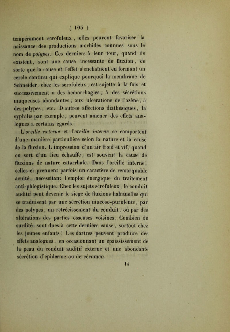 tempérament scrofuleux , elles peuvent favoriser la naissance des productions morbides connues sous le nom de polypes. Ces derniers à leur tour, quand ils existent, sont une cause incessante de fluxion , de sorte que la cause et l’effet s’enchaînent en formant un cercle continu qui explique pourquoi la membrane de Schneider, chez les scrofuleux, est sujette à la fois et successivement à des hémorrhagies, à des sécrétions muqueuses abondantes, aux ulcérations de l’ozène, à des polypes, etc. D’autres affections diathésiques, la syphilis par exemple, peuvent amener des effets ana- logues à certains égards. L'oreille externe et Y oreille interne se comportent d’une manière particulière selon la nature et la cause de la fluxion. L’impression d’un air froid et vif, quand on sort d’un lieu échauffé, est souvent la cause de fluxions de nature catarrhale. Dans 1 oreille interne, celles-ci prennent parfois un caractère de remarquable acuité, nécessitant l’emploi énergique du traitement anti-phlogistique. Chez les sujets scrofuleux, le conduit auditif peut devenir le siège de fluxions habituelles qui se traduisent par une sécrétion mucoso-purulente, par des polypes, un rétrécissement du conduit, ou par des altérations des parties osseuses voisines. Combien de surdités sont dues à cette dernière cause, surtout chez les jeunes enfants! Les dartres peuvent produire des effets analogues, en occasionnant un épaississement de la peau du conduit auditif externe et une abondante sécrétion d’épiderme ou de cérumen. U