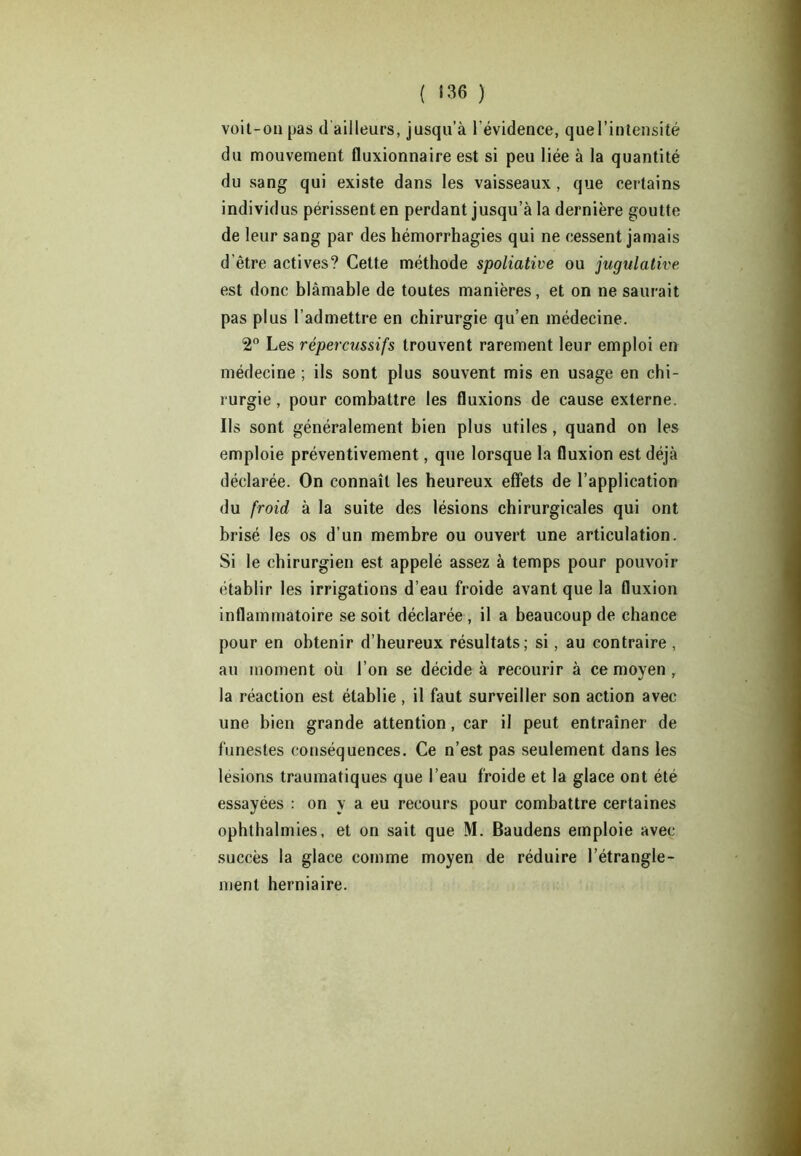 ( «36 ) voit-on pas d'ailleurs, jusqu’à l’évidence, quel’intensité du mouvement fluxionnaire est si peu liée à la quantité du sang qui existe dans les vaisseaux, que certains individus périssent en perdant jusqu’à la dernière goutte de leur sang par des hémorrhagies qui ne cessent jamais d’être actives? Cette méthode spoliative ou jugulative est donc blâmable de toutes manières, et on ne saurait pas plus l’admettre en chirurgie qu’en médecine. 2° Les répereussifs trouvent rarement leur emploi en médecine ; ils sont plus souvent mis en usage en chi- rurgie, pour combattre les fluxions de cause externe. Ils sont généralement bien plus utiles, quand on les emploie préventivement, que lorsque la fluxion est déjà déclarée. On connaît les heureux effets de l’application du froid à la suite des lésions chirurgicales qui ont brisé les os d’un membre ou ouvert une articulation. Si le chirurgien est appelé assez à temps pour pouvoir établir les irrigations d’eau froide avant que la fluxion inflammatoire se soit déclarée, il a beaucoup de chance pour en obtenir d’heureux résultats; si, au contraire , au moment où l’on se décide à recourir à ce moyen , la réaction est établie , il faut surveiller son action avec une bien grande attention, car il peut entraîner de funestes conséquences. Ce n’est pas seulement dans les lésions traumatiques que l’eau froide et la glace ont été essayées : on y a eu recours pour combattre certaines ophthalmies, et on sait que M. Baudens emploie avec succès la glace comme moyen de réduire l’étrangle- ment herniaire.