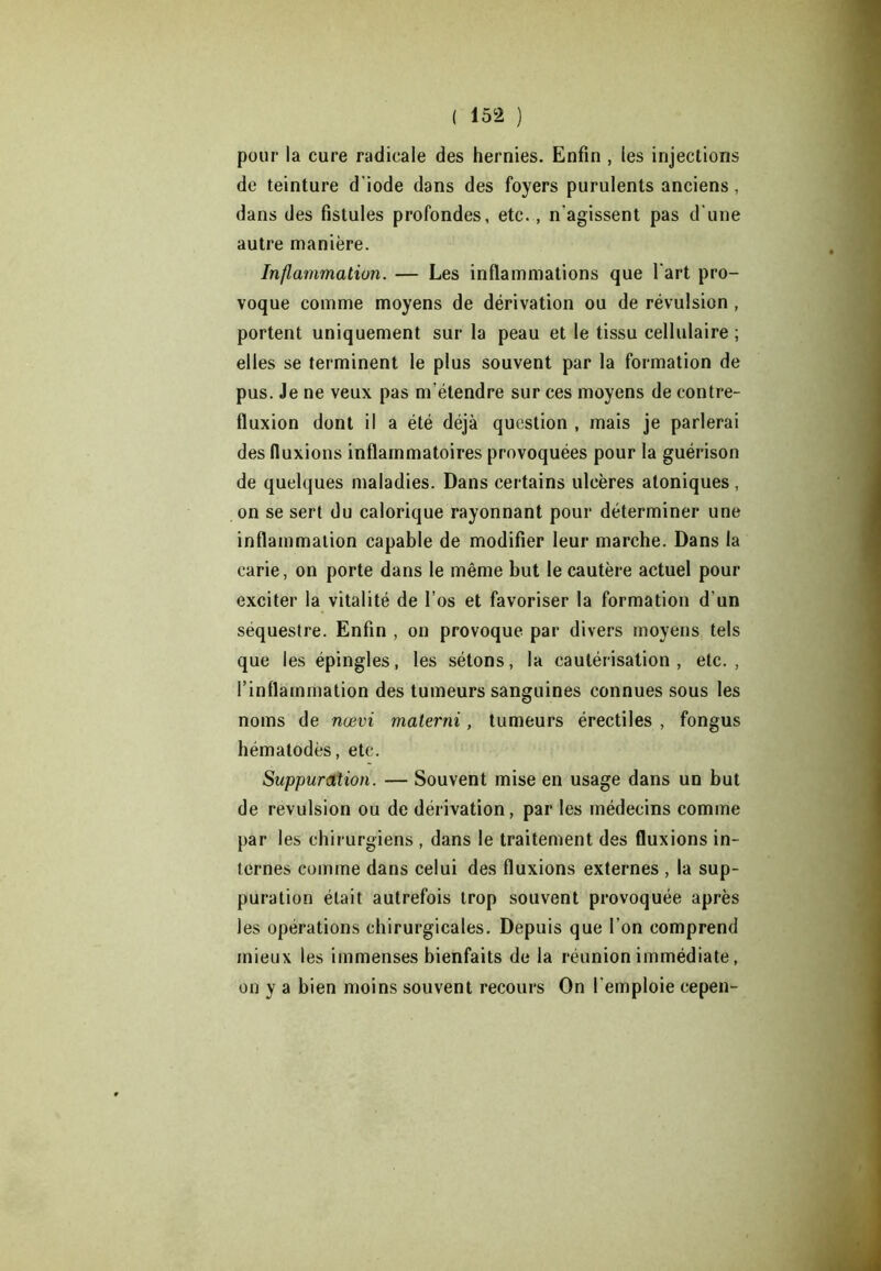 pour la cure radicale des hernies. Enfin , les injections de teinture d’iode dans des foyers purulents anciens, dans des fistules profondes, etc. , n’agissent pas d'une autre manière. Inflammation. — Les inflammations que l’art pro- voque comme moyens de dérivation ou de révulsion , portent uniquement sur la peau et le tissu cellulaire ; elles se terminent le plus souvent par la formation de pus. Je ne veux pas m’étendre sur ces moyens de contre- fluxion dont il a été déjà question , mais je parlerai des fluxions inflammatoires provoquées pour la guérison de quelques maladies. Dans certains ulcères atoniques, on se sert du calorique rayonnant pour déterminer une inflammation capable de modifier leur marche. Dans la carie, on porte dans le même but le cautère actuel pour exciter la vitalité de l’os et favoriser la formation d'un séquestre. Enfin , on provoque par divers moyens tels que les épingles, les sétons, la cautérisation, etc., l’inflammation des tumeurs sanguines connues sous les noms de nœvi materni, tumeurs érectiles , fongus hématodès, etc. Suppuration. — Souvent mise en usage dans un but de révulsion ou de dérivation, par les médecins comme par les chirurgiens , dans le traitement des fluxions in- ternes comme dans celui des fluxions externes , la sup- puration était autrefois trop souvent provoquée après les opérations chirurgicales. Depuis que l’on comprend mieux les immenses bienfaits de la réunion immédiate, on y a bien moins souvent recours On l'emploie cepen-