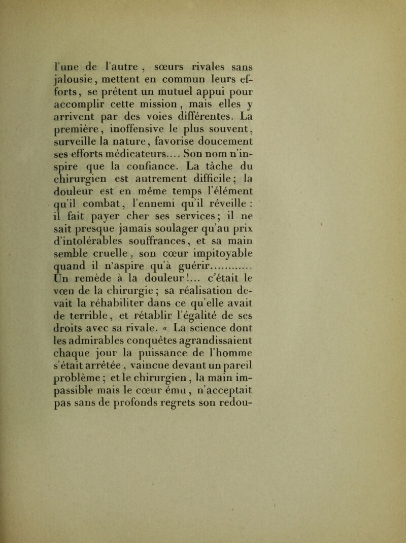 Time de l autre , soeurs rivales sans jalousie, mettent en commun leurs ef- forts, se pretent un mutuel appui pour accomplir cette mission , mais elles y arrivent par des voies differentes. La premiere, inoffensive le plus souvent, surveille la nature, favorise doucement ses efforts medicateurs.... Son nom n’in- spire que la eonfiance. La tache du chirurgien est autrement difficile; la douleur est en meme temps l element qu’il combat, l’ennemi qu’il reveille : il fait payer cher ses services; il ne sait presque jamais soulager qu’au prix d’intolerables souffrances, et sa main semble cruelle, son coeur impitoyable quand il n’aspire qu a guerir Un remede a la douleur!... c'etait le voeu de la chirurgie; sa realisation de- vait la rehabiliter dans ce qu elle avait de terrible, et retablir l’egalite de ses droits avec sa rivale. « La science dont les admirables conquetes agrandissaient chaque jour la puissance de l homme s etait arretee , vaincue devant un pareil probleme ; etle chirurgien , la main im- passible mais le coeur emu, n’acceptait pas sans de profonds regrets son redou-