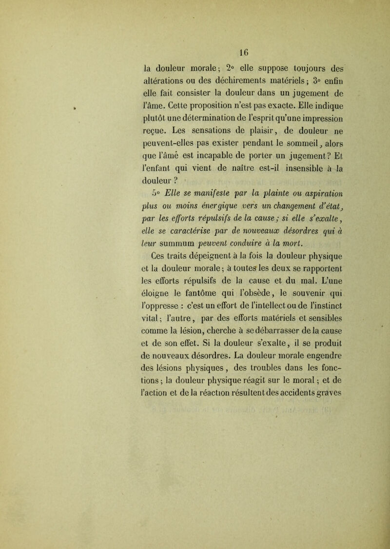 la douleur morale; 2° elle suppose toujours des alterations ou des dechirements materiels; 3° enfin elle fait consister la douleur dans un jugement de l’fhne. Cette proposition n’est pas exacte. Elle indique plutot une determination de l’esprit qu’une impression regue. Les sensations de plaisir, de douleur ne peuvent-elles pas exister pendant le sommeilalors que l’arne est incapable de porter un jugement? Et l’enfant qui vient de naitre est-il insensible & la douleur ? 5° Elle se manifesle par la plainte ou aspiration plus ou moins energique vers un changement d'etat par les efforts rdpulsifs de la cause; si elle s'exalte, elle se caracterise par de nouveaux desordres qui a leur summum peuvent conduire a la mort. Ces traits depeignent k la fois la douleur physique et la douleur morale; h toutes les deux se rapportent les efforts repulsifs de la cause et du mal. L’une eloigne le fantdme qui l’obsede, le souvenir qui l’oppresse : c’est un effort de l’intellect ou de l’instinct vital; l’autre, par des efforts materiels et sensibles comme la lesion, cherche a sedebarrasser dela cause et de son effet. Si la douleur s’exalte, il se produit de nouveaux desordres. La douleur morale engendre des lesions physiques, des troubles dans les fonc- tions; la douleur physique reagit sur le moral; et de Taction et dela reaction resultent des accidents graves