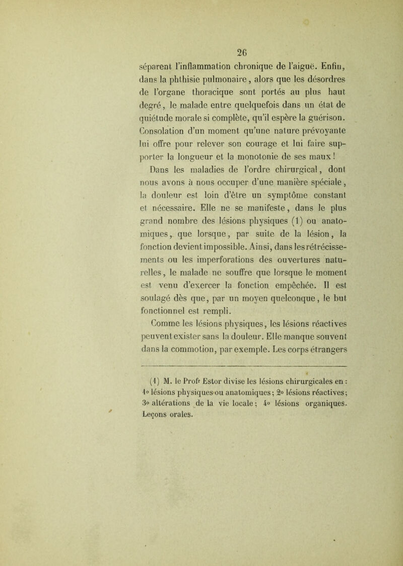 separent l’inflammation cbronique de l’aigue. Enfiu, dans la phthisie pulmonaire, alors que les desordres de l’organe thoracique sent portes au plus haut degre, le malade entre quelquefois dans un etat de quietude morale si complete, qu’il espere la guerison. Consolation d’un moment qu’une nature prevoyante Ini offre pour relever son courage et lui faire sup- porter la longueur et la monotonie de ses maux! Dans les maladies de l’ordre chirurgical, dont nous avons a nous occuper d’une maniere speciale, la douleur est loin d’etre un symptome constant et necessaire. Elle ne se manifeste, dans le plus grand nombre des lesions physiques (1) ou anato- miques, que lorsque, par suite de la lesion, la fonction devientimpossible. Ainsi, dans lesretrecisse- ments ou les imperforations des ouvertures natu- relles, le malade ne souffre que lorsque le moment est venu d’exercer la fonction empechee. II est soulage des que, par un moyen quelconque, le but fonctionnel est rempli. Comme les lesions physiques, les lesions reactives peuventexister sans la douleur. Elle manque sou vent dans la commotion, par exemple. Les corps etrangers (1) M. le Profr Estor divise les lesions chirurgicales en : lesions physiques ou anatomiques; 2° lesions r6actives; 3» alterations de la vie locale; 4o lesions organiques. Lecons orales.
