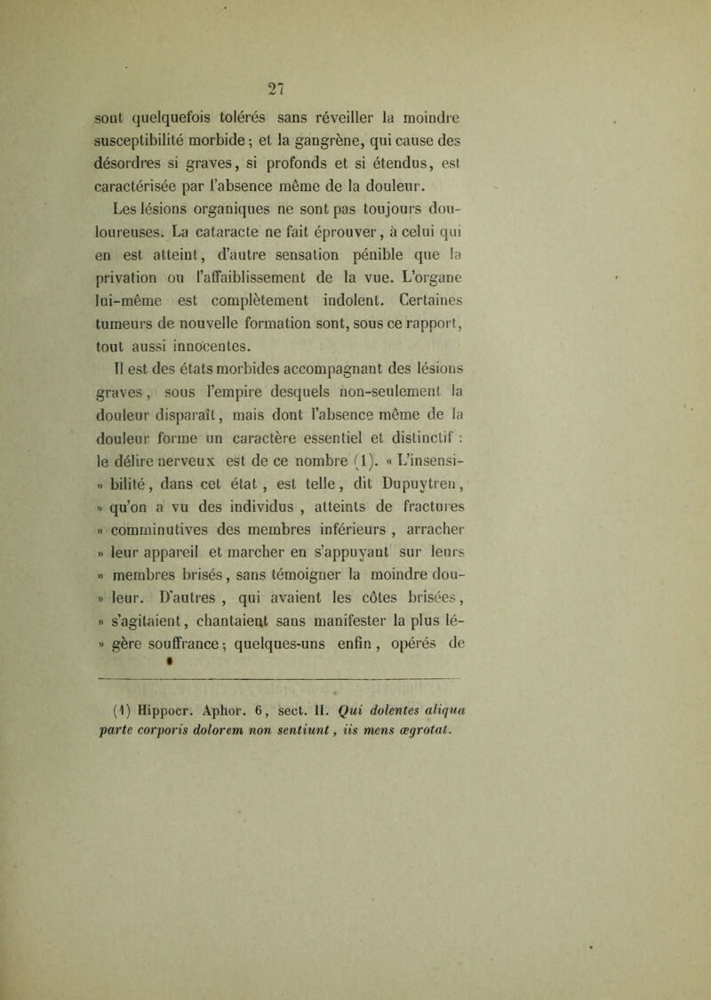 soul quelquefois toleres sans reveiller la moindre susceptibility morbide; et la gangrene, qui cause des desordres si graves, si profonds et si etendus, est caracterisee par 1’absence meme de la douleur. Les lesions organiqnes ne sont pas toujours dou- loureuses. La cataracte ne fait eprouver, a celui qui en est atteint, d’autre sensation penible que la privation on l’affaiblissement de la vue. L’organe lui-meme est completement indolent. Certaines tumeurs de nouvelle formation sont, sous ce rapport, tout aussi innocentes. II est des etats morbides accompagnant des lesions graves, sous l’empire desquels non-seulement la douleur disparait, mais dont 1’absence meme de la douleur forme un caractere essentiel et distinctif : le delire nerveux est de ce nombre (1). « L’insensi- » bilite, dans cet etat, est telle, dit Dupuytren, » qu’on a vu des individus , atteints de fractures » comrninutives des membres inferieurs , arracher » leur appareil et marcher en s’appuyant sur leurs » membres brises, sans temoigner la moindre dou- » leur. D'autres , qui avaient les cotes brisees, » s’agitaient, chantaient sans manifester la plus le- » gere soulfrance; quelques-uns enfin, operes de (1) Hippocr. Aphor. 6, sect. II. Qui dolentes aliqua parte corporis dolorem non sentiunt, iis mens aegrotat.