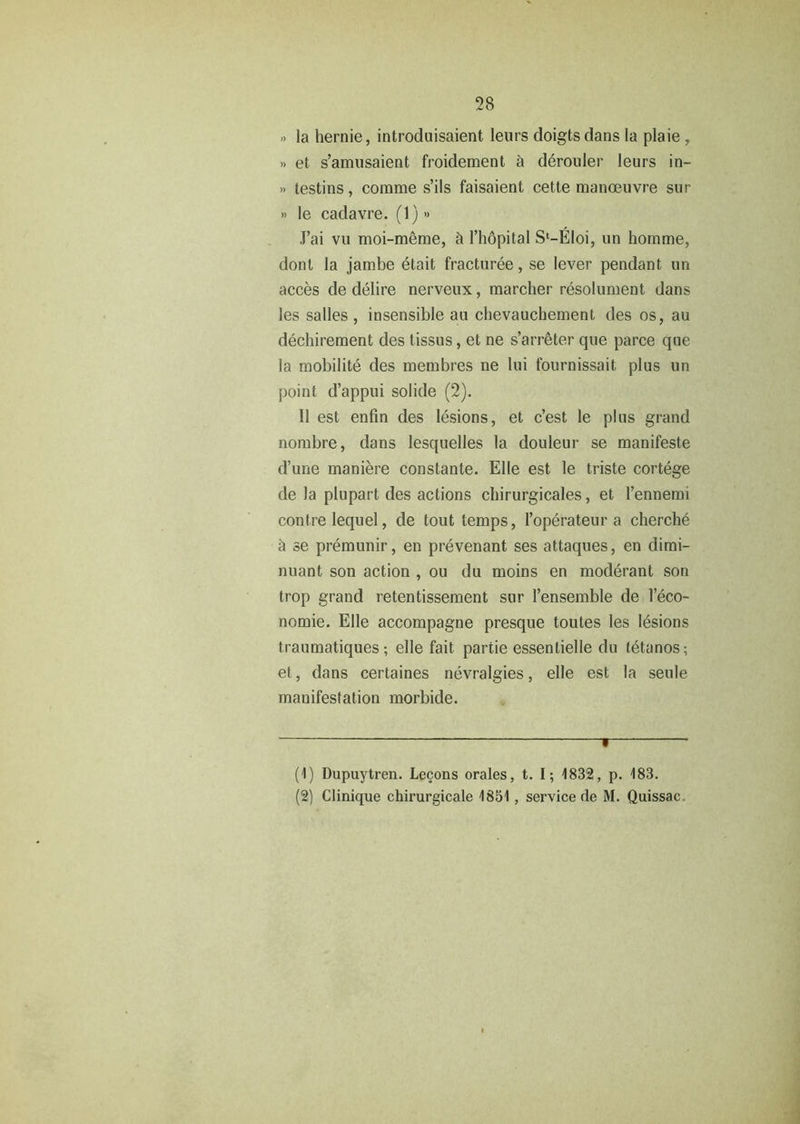 » la hernie, introduisaient leurs doigtsdans la plaie , » et s’amusaient froidement a derouler leurs in- » testins, comme s’ils faisaient cette manoeuvre sur » le cadavre. (1)» J’ai vu moi-meme, ft l’hopital Sl-Eloi, un homme, dont la jambe etait fracturee, se lever pendant un acces de delire nerveux, marcher resolument dans les salles , insensible au cbevauchement des os, au dechirement des tissus, et ne s’arreter que parce que la mobilite des membres ne lui tournissait plus un point d’appui solide (2). II est enfin des lesions, et c’est le plus grand nombre, dans lesquelles la douleur se manifeste d’une maniere constante. Elle est le triste cortege de Ja plupart des actions chirurgicales, et l’ennemi contre lequel, de tout temps, l’operateur a cherche & se premunir, en prevenant ses attaques, en dimi- nuant son action , ou du moins en moderant son trop grand retentissement sur l’ensemble de leco- nomie. Elle accompagne presque toutes les lesions traumatiques; elle fait partie essentielle du letanos; et, dans certaines nevralgies, elle est la seule manifestation morbide. ■ (1) Dupuytren. Lecons orales, t. I; 1832, p. 183.