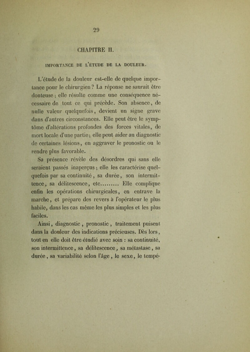 CHAPITRE II. IMPORTANCE DE l’eTUDE DE LA DOULEITR. L'etude de la douleur esl-elle de quelque impor- tance pour le chirurgien ? La reponse ne saurait etre douteuse; elle resulte comme une consequence ne- cessaire de tout ce qui precede. Son absence, de nulle valeur quelquefois, devient un signe grave dans d’autres circonstances. Elle peut 6tre le svmp- tome d’alterations profondes des forces vitales, de mort locale d’unepartie; elle peut aider au diagnostic de certaines lesions, en aggraver le pronostic ou le rendre plus favorable. Sa presence revele des desordres qui sans elle seraient passes inapergus; elle les caracterise quel- quefois par sa continuite , sa duree, son intermit- tence, sa delitescence, etc Elle coinplique enfin les operations chirurgicales, en entrave la marche, et prepare des revers & l’operateur le plus habile, dans les cas meme les plus simples et les plus faciles. Ainsi, diagnostic , pronostic , traitement puisent dans la douleur des indications precieuses. Des lors, tout en elle doit 6tre etudie avec soin : sa continuite, son intermittence, sa delitescence, sametastase, sa duree, sa variability selon I’cige , le sexe, le tempe-