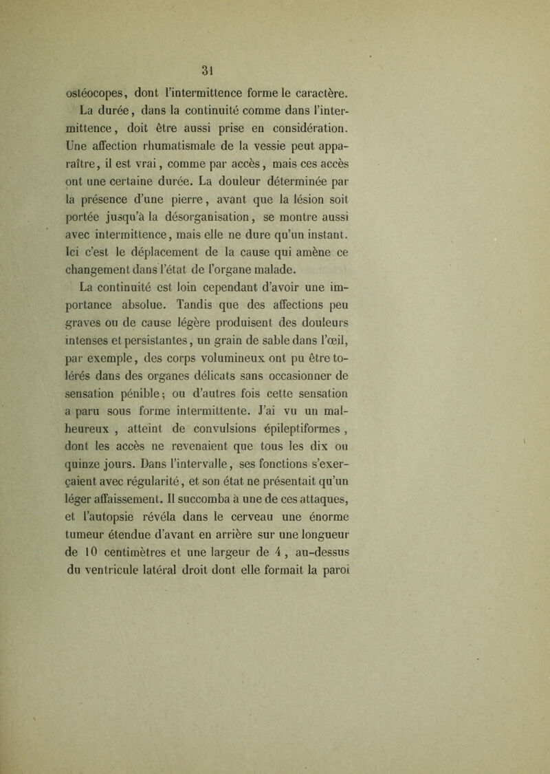 osteocopes, dont l’intermittence forme le caractere. La duree, dans la continuite comme dans l’inter- mittence, doit etre aussi prise en consideration. Une affection rhumatismale de la vessie peut appa- raitre, il est vrai, comme par acces, mais ces acces ont une certaine duree. La douleur determinee par la presence d’une pierre, avant que la lesion soil portee jusqu’d la disorganisation, se montre aussi avec intermittence, mais elle ne dure qu’un instant. Ici c’est le deplacement de la cause qui amene ce changementdans l’etat de 1’organe malade. La continuite est loin cependant d’avoir une im- portance absolue. Tandis que des affections peu graves ou de cause legere produisent des douleurs intenses et persistantes, un grain de sable dans 1’oeil, par exemple, des corps volumineux ont pu etreto- leres dans des organes delicats sans occasionner de sensation penible; ou d’autres fois cette sensation a paru sous forme intermittente. J’ai vu un mal- heureux , atteint de convulsions epileptiformes , dont les acces ne revenaient que tous les dix ou quinze jours. Dans l’intervalle, ses fonctions s’exer- paient avec regularite, et son etat ne presentait qu’un leger affaissement. II succomba ii une de ces attaques, et I’autopsie revela dans le cerveau une enorme tumeur etendue d’avant en arriere sur une longueur de 10 centimetres et une largeur de 4 , au-dessus du ventricule lateral droit dont elle formait la paroi