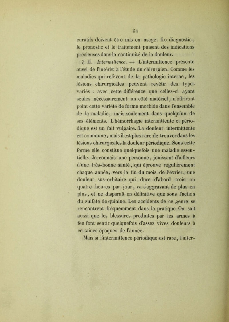 curatifs doivent etre mis en usage. Le diagnostic, le pronostic et Ie traitement puisent des indications precieuses dans la continuity de la douleur. 2 II. Intermittence. — L’intermittence presente aussi de l’interet h letude du chirurgien. Comme les maladies qui relevent de la pathologie interne, les lesions chirurgicales peuvent revetir des types varies : avec cette difference que celles-ci avant seules necessairement un cote materiel, n’offriront point cette variete de forme morbide dans l’ensemble de la maladie, mais seulement dans quelqu’un de ses elements. L’hemorrbagie intermittente et perio- dique est un fait vulgaire. La douleur intermittente est commune, mais il est plus rare de trouver dans les lesions chirurgicales la douleur periodique. Sous cette forme elle constitue quelquefois une maladie essen- tielle. Je connais une personne, jouissant d’ailleurs d’une tres-bonne sante, qui eprouve regulierement chaque annee, vers la fin du mois de Fevrier, une douleur sus-orbitaire qui dure d’abord trois ou quatre heures par jour, va s’aggravant de plus en plus, et ue disparait en definitive que sous Taction du sulfate de quinine. Les accidents de ce genre se rencontrent frequeinment dans la pratique On sait aussi que les blessures produites par les armes h feu font sentir quelquefois d’assez vives douleurs a certaines epoques de 1’annee. Mais si Tintermittence periodique est rare, Tinier-