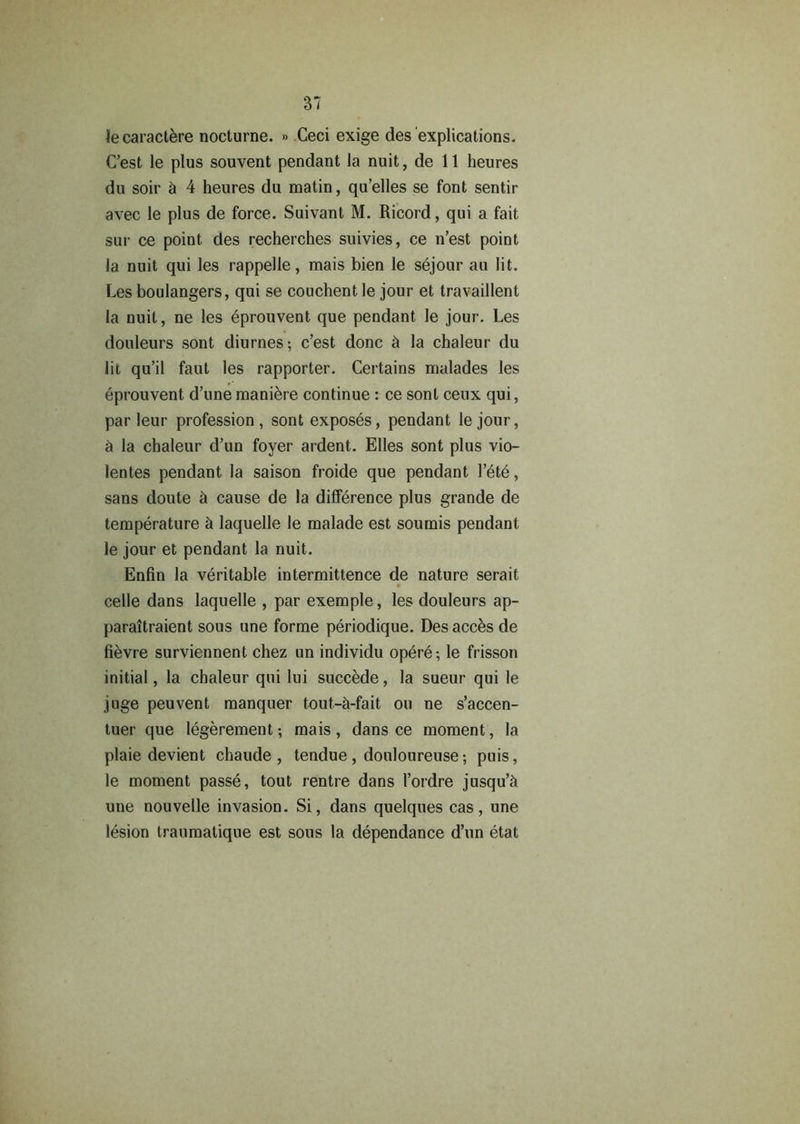 lecaractere nocturne. » Ceci exige des explications. C’est le plus souvent pendant la nuit, de 11 heures du soir h 4 heures du matin, qu’elles se font sentir avec le plus de force. Suivant M. Ricord, qui a fait sur ce point des recherches suivies, ce n’est point la nuit qui les rappelle, mais bien le sejour au lit. Les boulangers, qui se couchent le jour et travaillent la nuit, ne les eprouvent que pendant le jour. Les douleurs sont diurnes-, c’est done ct la chaleur du lit qu’il faut les rapporter. Certains malades les eprouvent d’unemaniere continue : ce sont ceux qui, par leur profession, sont exposes, pendant le jour, h la chaleur d’un foyer ardent. Elies sont plus vio- lentes pendant la saison froide que pendant l’ete, sans doute h cause de la difference plus grande de temperature h laquelle le malade est soumis pendant le jour et pendant la nuit. Enfin la veritable intermittence de nature serait celle dans laquelle , par exemple, les douleurs ap- paraitraient sous une forme periodique. Des acces de fievre surviennent chez un individu opere-, le frisson initial, la chaleur qui lui succede, la sueur qui le juge peuvent manquer tout-h-fait on ne s’accen- tuer que legerement; mais, dans ce moment, la plaie devient chaude , tendue, douloureuse; puis, le moment passe, tout rentre dans I’ordre jusqu’h une nouvelle invasion. Si, dans quelques cas, une lesion traumatique est sous la dependance d’un etat