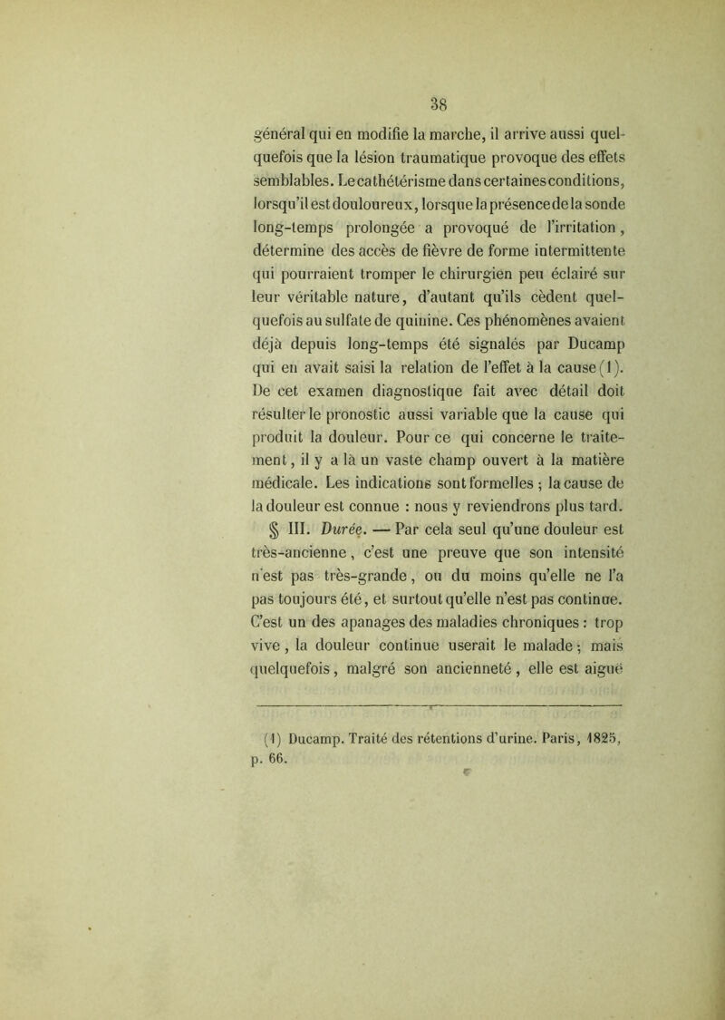 general qui en modifie la marclie, il arrive aussi quel- quefois que la lesion traumatique provoque des effets semblables. Lecatheterisme dans certaines conditions, lorsqu’ilest douloureux, lorsquelapresencedelasonde long-temps prolongee a provoque de 1’irritation, determine des acces de fievre de forme intermittente qui pourraient tromper le chirurgien pen eclaire sur leur veritable nature, d’autant qu’ils cedent quel- quefois au sulfate de quinine. Ces phenomenes avaient dejd depuis long-temps ete signales par Ducamp qui en avait saisi la relation de l’effet a la cause (1). De cet examen diagnoslique fait avec detail doit resulterle pronostic aussi variable que la cause qui produit la douleur. Pour ce qui concerne le traite- ment, il y a Id un vaste champ ouvert a la matiere medicale. Les indications sontformelles ; la cause de la douleur est connue : nous y reviendrons plus tard. § III. Duree. — Par cela seul qu’une douleur est tres-ancienne, c’est une preuve que son intensity n est pas tres-grande, ou du moins qu’elle ne l’a pas toujours ete, et surtoutqu’elle n’est pas continue. C’est un des apanages des maladies chroniques : trop vive , la douleur continue userait le malade •, mais quelquefois, malgre son anciennete, elle est aigue (1) Ducamp. Traite des retentions d’urine. Paris, 1825, p. 66.