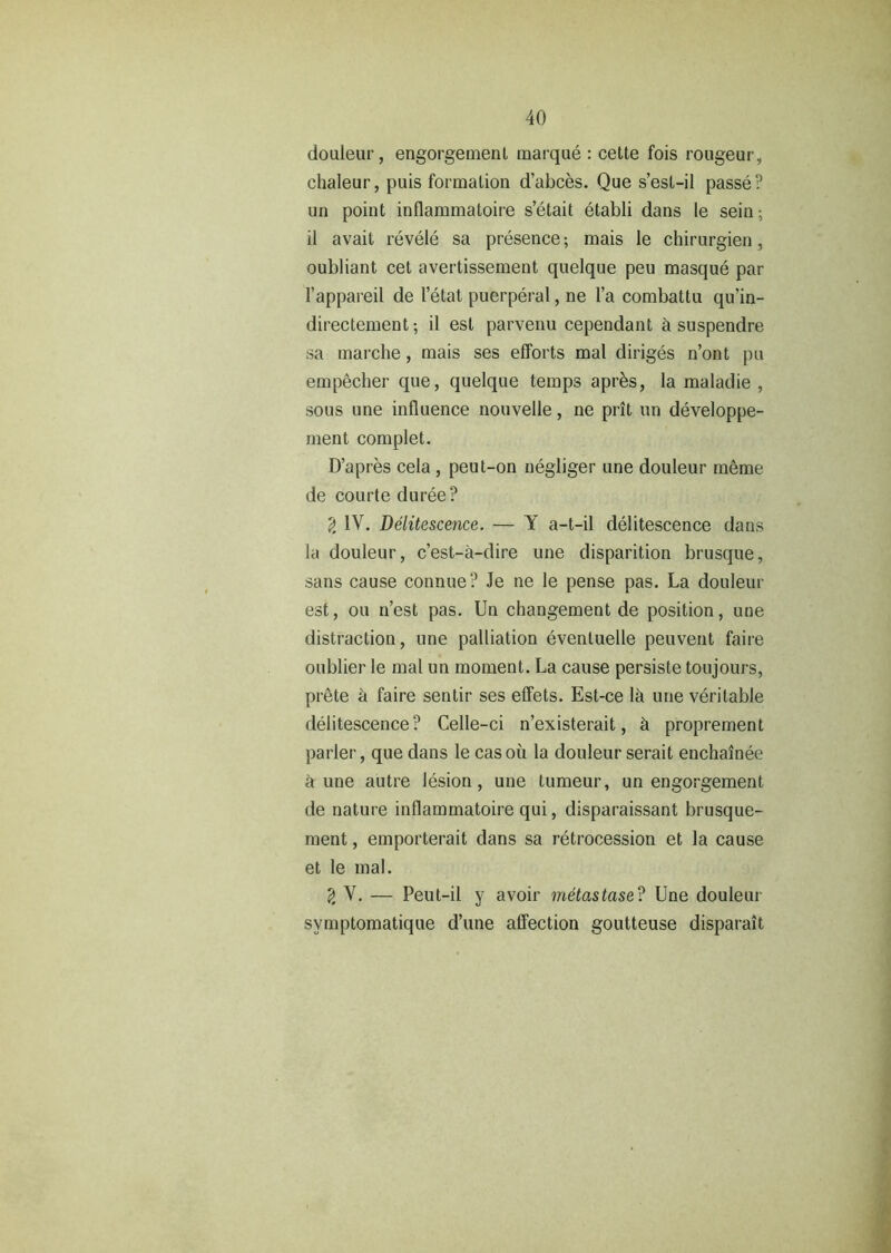 douleur, engorgement marque : cette fois rougeur, chaleur, puis formation d’abces. Que s’est-il passe? un point inflammatoire s’etait etabli dans le sein; il avail revele sa presence; mais le chirurgien, oubliant cet avertissement quelque peu masque par 1’appareil de I’etat puerperal, ne l’a combattu qu’in- directement; il est parvenu cependant & suspendre sa marche, mais ses efforts mal diriges n’ont pu empecher que, quelque temps apres, la maladie , sous une influence nouvelle, ne prit un developpe- ment complet. D’apres cela , peut-on negliger une douleur meme de courte duree? 2 IV. Delitescence. — Y a-t-il delitescence dans la douleur, c’est-a-dire une disparition brusque, sans cause connue? Je ne le pense pas. La douleur est, ou n’est pas. Un changement de position, une distraction, une palliation eventuelle peuvent faire oublier le mal un moment. La cause persiste toujours, prete d faire sentir ses effets. Est-ce la une veritable delitescence? Celle-ci n’existerait, k proprement parler, que dans le casou la douleur serait enchainee d une autre lesion, une tumeur, un engorgement de nature inflammatoire qui, disparaissant brusque- ment, emporterait dans sa retrocession et la cause et le mal. V. — Peut-il y avoir metastase? Une douleur symptomatique d’une affection goutteuse disparait