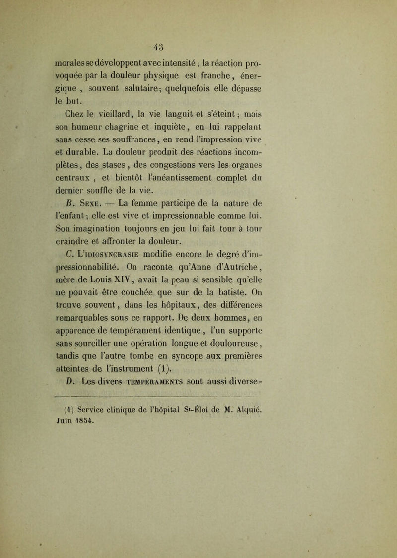 moralessedeveloppent avec intensity; la reaction pro- voquee par la douleur physique est franche , ener- giqne , souvent salutaire; quelquefois elle depasse le but. Chez le vieillard, la vie languit et s’eteinl; mais son humeur chagrine et inquiete, en lui rappelant sans cesse ses souffrances, en rend l’impression vive et durable. La douleur prodnit des reactions incom- pletes, des stases, des congestions vers les organes centraux , et bientot l’aneantissement complet du dernier souffle de la vie. B. Sexe. — La femme participe de la nature de l’enfant; elle est vive et impressionnable comrae lui. Son imagination toujours en jeu lui fait tour & tour craindre et affronter la douleur. C. L’idiosyncrasie modifie encore le degre d’im- pressionnabilite. On raconte qu’Anne d’Autriche, mere de Louis XIY, avait la peau si sensible qu’elle ne pouvait efre couchee que sur de la batiste. On trouve souvent, dans les hopitaux, des differences remarquables sous ce rapport. De deux hommes, en apparence de temperament identique , l’un supporte sans sourciller une operation longue et douloureuse, tandis que I’autre tombe en syncope aux premieres atteintes de l’instrument (1). D. Les divers temperaments sont aussi diverse- (1) Service clinique de l’hdpital St-Eloi de M. Alquie. Juin 1854.