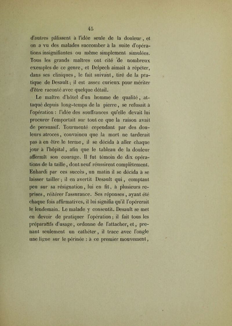 d’autres p&lissent a l’idee seule de la douleur, et on a vu des malades succomber & la suite d’opera- tions insignifiantes ou meme simplemenl simulees. Tous les grands maitres ont cite de nombreux exemples de ce genre, et Delpech aimait cl repeter, dans ses cliniques, le fait suivant, tire de la pra- tique de Desault; il est assez curieux pour meriter d’etre raconteavec quelque detail. Le maitre d’holel d’un homme de qualile, at- taque depuis long-temps de la pierre, se refusait 5 l’operation : l’idee des souffrances qu’elle devait lui procurer l’emportait sur toutce que la raison avait de persuasif. Tourmente cependant par des dou- leurs atroces, convaincu que la mort ne tarderait pas & en etre le terme, il se decida & aller chaque jour a l’hdpital, afin que le tableau de la douleur affermil son courage. Il fut temoin de dix opera- tions de la taille, dontneuf reussirent compl&tement. Enhardi par ces succes, un matin il se decida a se laisser tailler; il en avertit Desault qui, comptant peu sur sa resignation, lui en fit, a plusieurs re- prises, reiterer l’assurance. Ses reponses , ayant ete chaque fois affirmatives, il lui signifia qu’il l’opererait le lendemain. Le malade y consentit. Desault se met en devoir de pratiquer l’operation; il fait tous les preparatifs d’usage, ordonne de l’attacher, et, pre- nant seulement un catheter, il trace avec l’ongle une ligne sur le perinee : it ce premier mouvement,