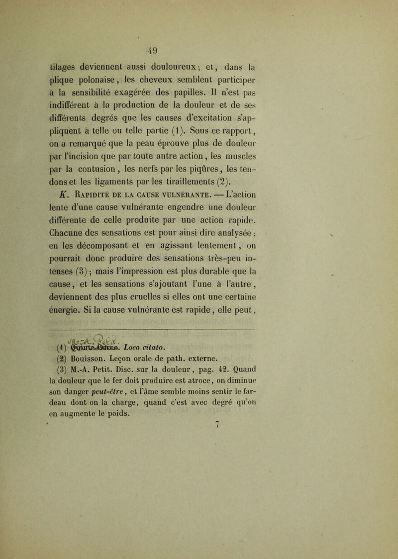 tilages deviennent aussi douloureux-, et, dans la plique polonaise, les cheveux semblent participer a la sensibilite exageree des papilles. II n’est pas indifferent it la production de la douleur et de ses differents degres que les causes d’excitation s’ap- pliquent a telle ou telle partie (1). Sous ce rapport, on a remarque que la peau eprouve plus de douleur par l’incision que par toute autre action, les muscles par la contusion , les nerfs par les piqures, les ten- dons et les ligaments paries tiraillements (2). K. Rapidite de la cause vulnerante. — L’action lente d’une cause vulnerante engendre une douleur differente de celle produite par une action rapide. Chacune des sensations est pour ainsi dire analvsee ; en les decomposant et en agissant lentement , on pourrait done produire des sensations tres-peu in- tenses (3) mais l’impression est plus durable que la cause, et les sensations s’ajoutant I’une h l’autre, deviennent des plus cruelles si elles ont une certaine energie. Si la cause vulnerante est rapide, elle pent, (1) ' Loco citato. (2) Bouisson. Lecon orale de path, externe. (3) M.-A. Petit. Disc, sur la douleur, pag. 42. Quand la douleur que le fer doit produire est atroce, on diminue son danger peut-etre , et l'&me semble moins sentir le far- deau dont on la charge, quand e’est avec degr6 qu’on en augmente le poids. 7