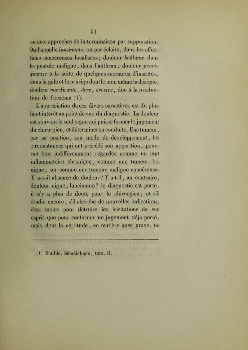 ou aux. approchesde la lerminaison par suppuration. On l’appelle lancinante, ou par eclairs, dans les affec- tions cancereuses localisees; douleur briUante dans la pustule maligne, dans l’anthrax; douleur pruri- cfineuse & la suite de quelques morsures d’insectes, dans la galeet le prurigo don tie nom meme ladesigne; douleur mordicante, acre, erosive, due la produc- tion de l’eczema (1). L’apprecialion deces divers caracleres est du plus haut interetau point devue du diagnostic. La douleur est souvent le seul signe qui puisse former le jugement du chirurgien, etdeterminer sa conduite. Unetumeur, par sa position, son mode de developpement, les circonstances qui ont precede son apparition, pour- rait 6tre indifferemment regardee comme un etat inflammatoire chronique, comme une tumeur be- nigne, ou comme une tumeur maligne cancereuse. Y a-t-il absence de douleur? Y a-t-il, au contraire, douleur aigue, lancinante? le diagnostic est porte, il n’v a plus de doute pour le chirurgien; et s’il etudie encore , s’il cherche de nouvelles indications, c’est moins pour delruire les hesitations de son esprit que pour confirmer un jugement deja porte, mais dont la certitude, en matiere aussi grave, ne (1) Double. Sem&ologie, tom. II.