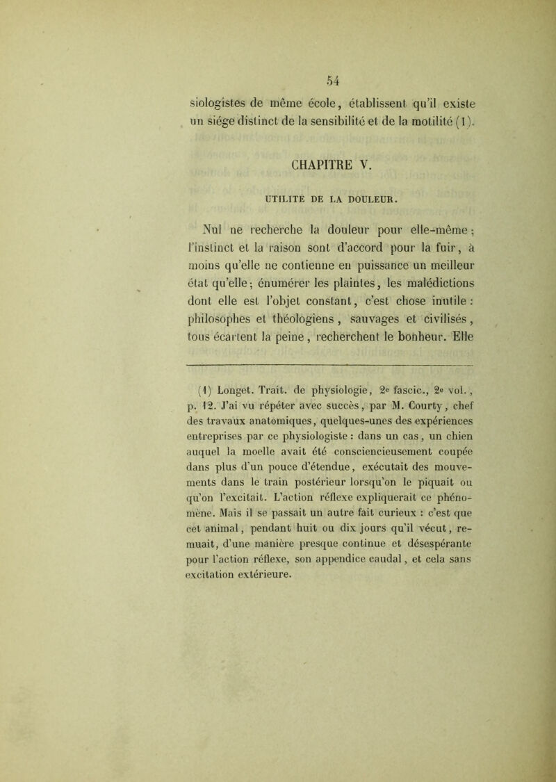 siologistes de meme ecole, etablissent qu’il existe un siege distinct de la sensibilite et de la raotilite (1). CHAPITRE V. UTILITE DE LA DOULEUR. Nul ne recherche la doulenr pour elle-meme; 1’instinct el la raison sont d’accord pour la fuir, a moins qu’elle ne conlienne en puissance un meilleur etat qu’elle-, enumerer les plaintes, les maledictions dont elle est l’objet constant, c’est chose inutile: philosophes et theologiens , sauvages et civilises, tons ecartent la peine, recherchent le bonheur. Elle (1) Longet. Trait, de physiologie, 2e fascic., 2e vol., p. 12. J’ai vu repeter avec succes, par M. Courty, chef des travaux anatomiques, quelques-unes des experiences entreprises par ce physiologiste: dans un cas, un chien auquel la moelle avait ete consciencieusement couple dans plus d’un pouce d’^tendue, executait des mouve- ments dans le train posterieur lorsqu’on le piquait ou qu’on l’excitait. L’action reflexe expliquerait ce ph£no- mene. Mais il se passait un autre fait curieux : c’est que cet animal, pendant huit ou dix jours qu’il v6cut, re- muait, d’une maniere presque continue et desesperante pour Taction reflexe, son appendice caudal, et cela sans excitation exterieure.