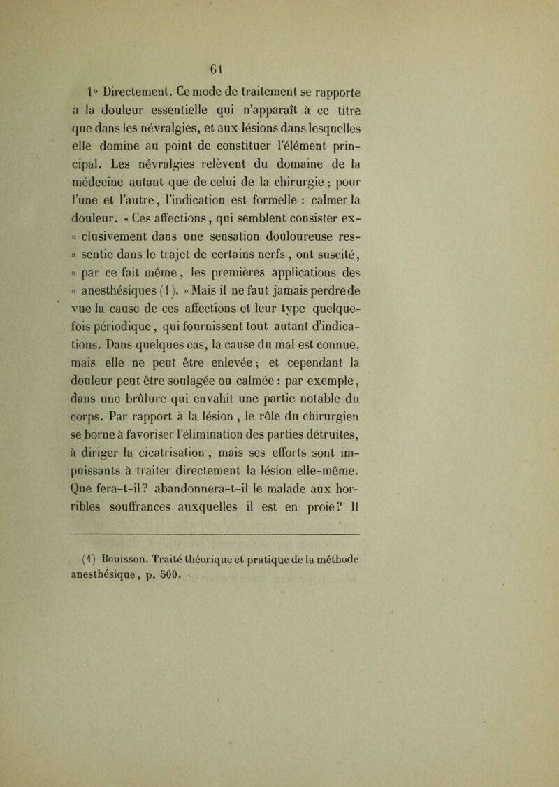 1° Directemenl. Cemode de traitement se rapporte a la douleur essentielle qui n’apparait & ce litre que dans les nevralgies, et aux lesions dans lesquelles elle domine an point de constituer l’element prin- cipal. Les nevralgies relevent du domaine de la medecine autant que de celui de la chirurgie; pour 1’une et l’autre, l’indication est formelle : calmer la douleur. « Ces affections, qui semblent consister ex- » clusivement dans une sensation douloureuse res- » sentie dans le trajet de certains nerfs , ont suscite, » par ce fait m6me, les premieres applications des » anesthesiques (1). » Mais il ne faut jamais perdrede vue la cause de ces affections et leur type quelque- fois periodique, qui fournissent tout autant Vindica- tions. Dans quelques cas, la cause du mal est connue, mais elle ne peut 6tre enlevee; et cependant la douleur peut etre soulagee ou calmee : par exemple, dans une brulure qui envahit une partie notable du corps. Par rapport & la lesion , le r61e du chirurgien se borne & favoriser l’elimination des parties detruiles, a diriger la cicatrisation , mais ses efforts sont im- puissants & traiter directement la lesion elle-mSme. Que fera-t-il? abandonnera-t-il le malade aux hor- ribles souffrances auxquelles il est en proie? II (1) Bouisson. Traits th6orique et pratique de la m4thode anesth^sique, p. 500.