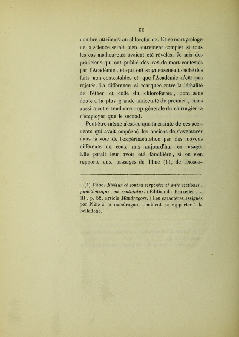 nombre attribues au chloroforme. Et ce marlyrologe de la science serait bien autrement complet si tous les cas malheureux avaient ete reveles. Je sais des praticiens qui ont public des cas de mort contestes par 1’Academie, et qui ont soigneusemenl cache des faits non contestables et que l’Academie n’eut pas rejetes. La difference si marquee entre la lethalite de l’ether et celle du chloroforme, tient sans doute a la plus grande innocuite du premier , mais aussi h cette tendance trop generate du chirurgien a n’employer que le second. Peut-etre raeme n’est-ce que la crainte de ces acci- dents qui avait empeche les anciens de s’aventurer dans la voie de I’experimeritation par des moyens differents de ceux mis aujourd’hui en usage. Elle parait leur avoir ete familliere, si on s’en rapporle aux passages de Pline (1), de Diosco- (1) Pline. Bibitur et contra serpentes et ante sectiones , punctionesque , ne sentiantur. ( Edition de Bruxelles, t. Ill, p. 52, article Mandragore.) Les caracteres assign^s par Pline a la mandragore semblent se rapporter a la belladone.