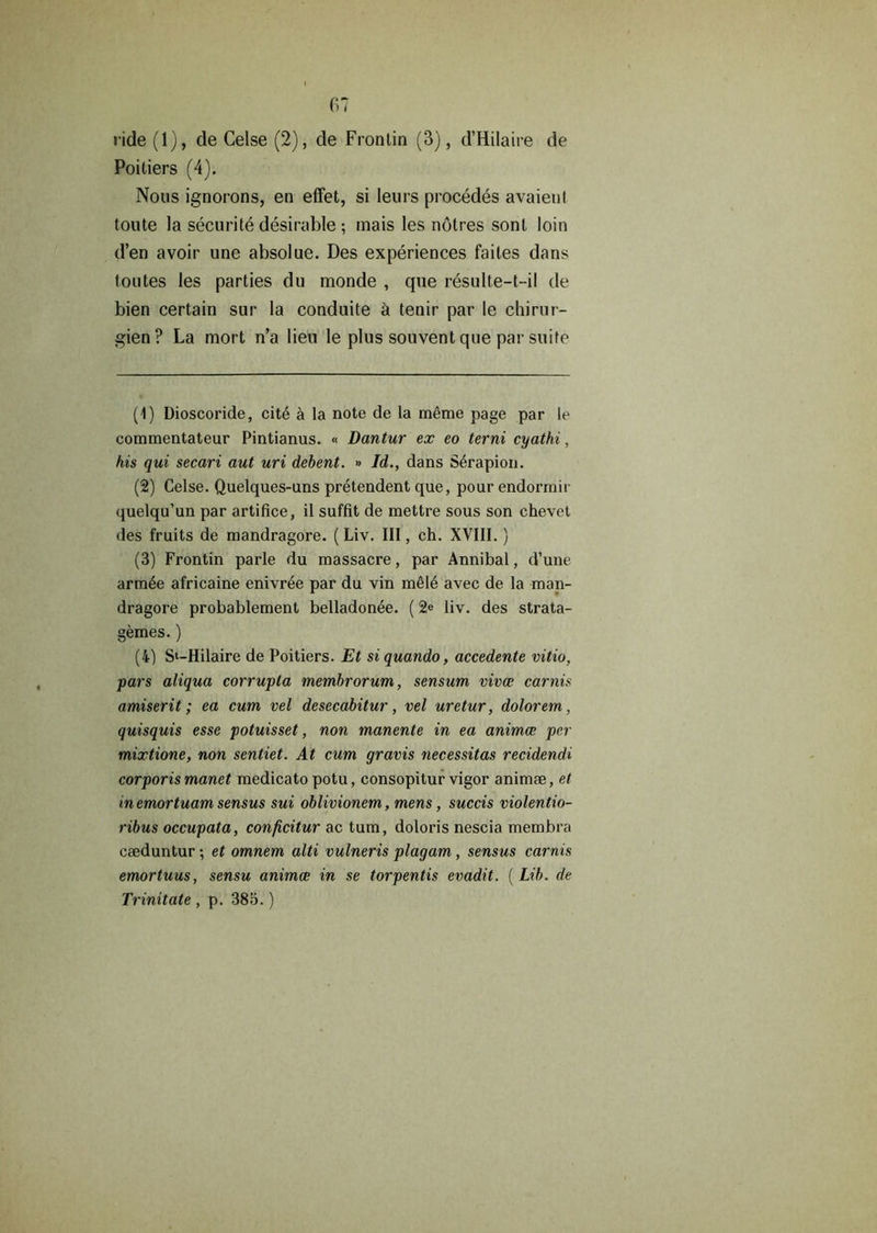 ride (1), de Celse (2), de Frontin (3), d’Hilaire de Poitiers (4). Nous ignorons, en effet, si leurs procedes avaient toute la securite desirable ; mais les notres sonl loin d’en avoir unc absolue. Des experiences faites dans toutes les parties du monde , que resulte-t-i! de bien certain sur la conduite a tenir par le chirur- gien? La mort n’a lien le plus souvent que par suite (1) Dioscoride, cit4 a la note de la meme page par le commentateur Pintianus. « Dantur ex eo terni cyathi, his qui secari aut uri debent. *> Id., dans S^rapion. (2) Celse. Quelques-uns pretendent que, pour endormir quelqu’un par artifice, il suffit de mettre sous son chevet des fruits de mandragore. (Liv. Ill, ch. XVIII.) (3) Frontin parle du massacre, par Annibal, d’une arm6e africaine enivree par du vin m61e avec de la man- dragore probablement belladonee. (2e liv. des strata- gemes.) (4) St-Hilaire de Poitiers. Et si quando, accedente vitio, pars aliqua corrupla membrorum, sensum viva; carnis amiserit; ea cum vel desecabitur, vel uretur, dolorem, quisquis esse potuisset, non manente in ea animce per mixtione, non sentiet. At cum gravis necessitas recidendi corporis manet medicato potu, consopitur vigor animee, et inemortuam sensus sui oblivionem, mens, succis violentio- ribus occupata, conficitur ac turn, doloris nescia membra caeduntur; et omnem alti vulneris plagam , sensus carnis emortuus, sensu animce in se torpentis evadit. ( Lib. de Trinitate , p. 385.)