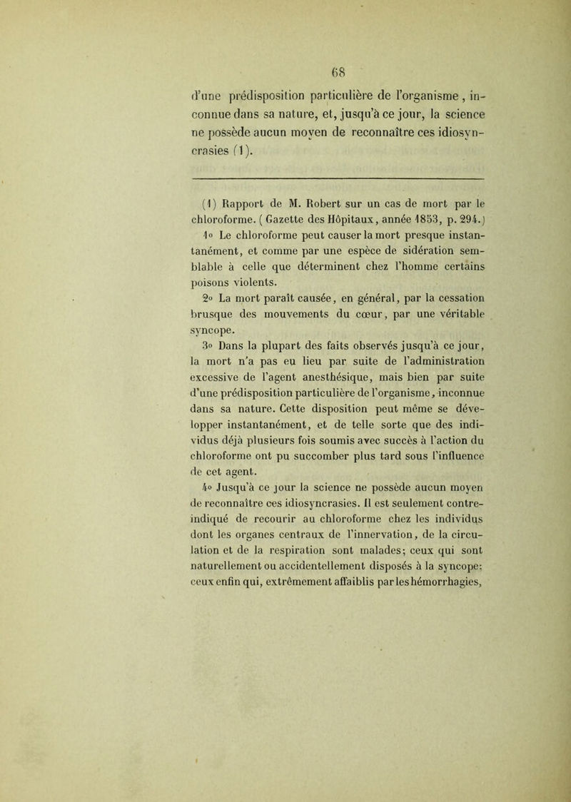 d’une predisposition particuliere de l’organisme , in- connuedans sa nature, et, jusqu’h ce jour, la science ne possede aucun moven de reconnaitre ces idiosyn- crasies (1). (1) Rapport de M. Robert sur un cas de mort par le chloroforme. ( Gazette des Hopitaux, ann4e 1853, p. 294.J \o Le chloroforme peut causer la mort presque instan- tanement, et comme par une espece de sid4ration sem- blable a celle que determinent chez l’homme certains poisons violents. 2° La mort parait caus4e, en general, par la cessation brusque des mouvements du coeur, par une v4ritable syncope. 3° Dans la plupart des faits observes jusqu’a ce jour, la mort n’a pas eu lieu par suite de l’administration excessive de l’agent anesth4sique, mais bien par suite d’une predisposition particuliere de 1’organisme, inconnue dans sa nature. Cette disposition peut meme se deve- lopper instantan4ment, et de telle sorte que des indi- vidus d4je plusieurs fois soumis avec succes a Faction du chloroforme ont pu succomber plus tard sous [’influence de cet agent. 4° Jusqu’a ce jour la science ne possede aucun moyen de reconnaitre ces idiosyncrasies. II est seulement contre- indique de recourir au chloroforme chez les individus dont les organes centraux de l’innervation, de la circu- lation et de la respiration sont malades; ceux qui sont naturellement ou accidentellement disposes ci la syncope; ceuxenfin qui, extremement affaiblis parleshemorrhagies,