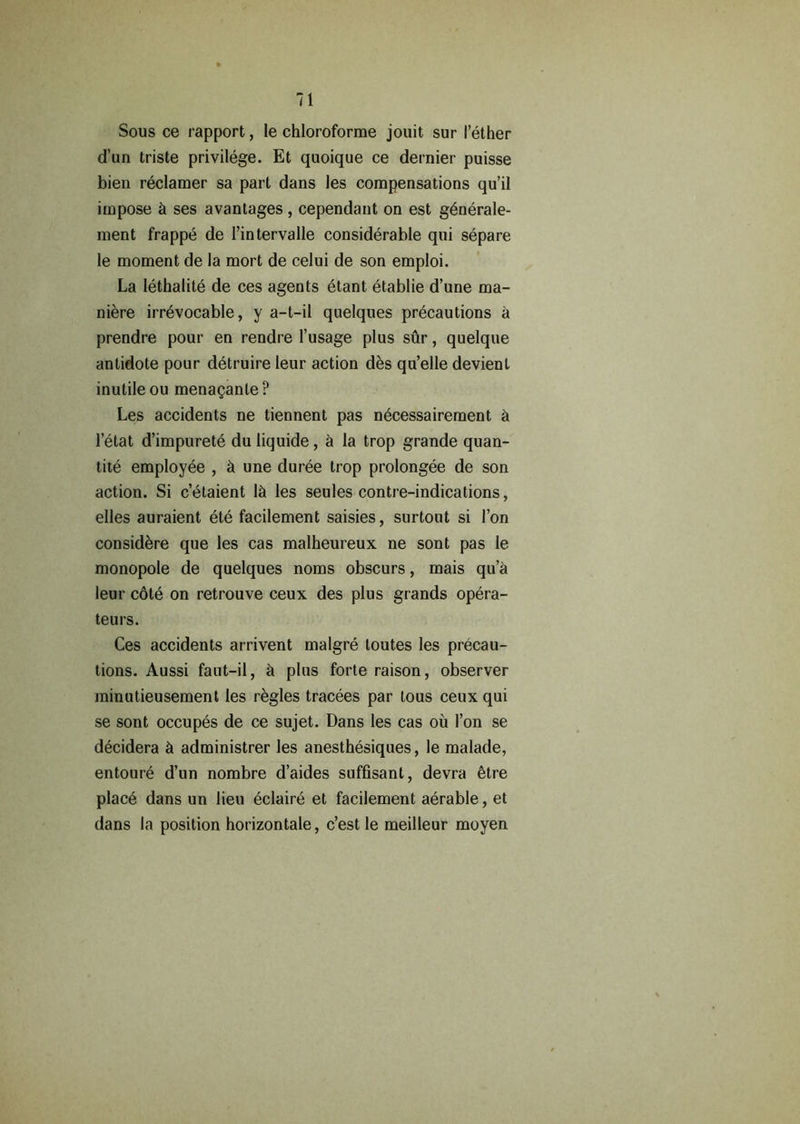Sous ce rapport, le chloroforme jouit sur I’ether d’un triste privilege. Et quoique ce dernier puisse bien reclamer sa part dans les compensations qu’il impose & ses avantages, cependant on est generale- ment frappe de 1’intervalle considerable qui separe le moment de la mort de celui de son emploi. La lethalite de ces agents etant etablie d’une ma- niere irrevocable, y a-t-il quelques precautions a prendre pour en rendre l’usage plus sur, quelque antidote pour dytruire leur action des qu’elle devient inutile ou menaganle? Les accidents ne tiennent pas necessairement & l’etat d’impurete du liquide, a la trop grande quan- tity employee , & une duree trop prolongee de son action. Si c’elaient 1& les seules contre-indications, elles auraient ete facilement saisies, surtout si Ton considere que les cas malheureux ne sont pas le monopole de quelques noms obscurs, mais qu’a leur cole on retrouve ceux des plus grands opera- teurs. Ces accidents arrivent malgre loutes les precau- tions. Aussi faut-il, ii plus forte raison, observer minutieusement les regies tracees par tous ceux qui se sont occupes de ce sujet. Dans les cas ou Ton se decidera k administrer les anesthesiques, le malade, entoure d’un nombre d’aides suffisant, devra etre plac6 dans un lieu eclaire et facilement aerable, et dans la position horizontale, c’est le meilleur moyen