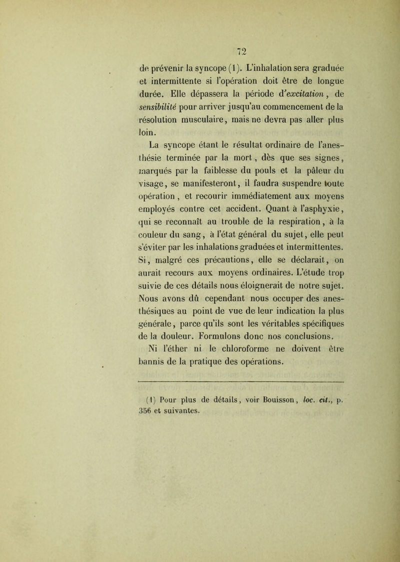 de prevenir la syncope (1). L’inhalation sera graduee et intermittente si l’operation doit etre de longue duree. Elle depassera la periode d'excitation, de sensibilite pour arriver jusqu’au commencement de la resolution musculaire, mais ne devra pas alter plus loin. La syncope etant le resultat ordinaire de l’anes- thesie terminee par la mort, des que ses signes, marques par la faiblesse du pouls et la p&leur du visage, se manifesteront, il faudra suspendre toute operation , et recourir immediatement aux moyens employes contre cet accident. Quant a l’asphyxie, qui se reconnait au trouble de la respiration, h la couleur du sang, a l’etat general du sujet, elle peut seviter par les inhalationsgradueeset intermittentes. Si, malgre ces precautions, elle se declarait, on aurait recours aux moyens ordinaires. L’etude trop suivie de ces details nous eloignerait de notre sujet. Nous avons du cependant nous occuper des anes- thesiques au point de vue de leur indication la plus generale, parce qu’ils sont les veritables speciliques de la douleur. Formulons done nos conclusions. Ni l’ether ni le chloroforme ne doivent etre bannis de la pratique des operations. (1) Pour plus de details, voir Bouisson, loc. cit., p. 356 et suivantes.