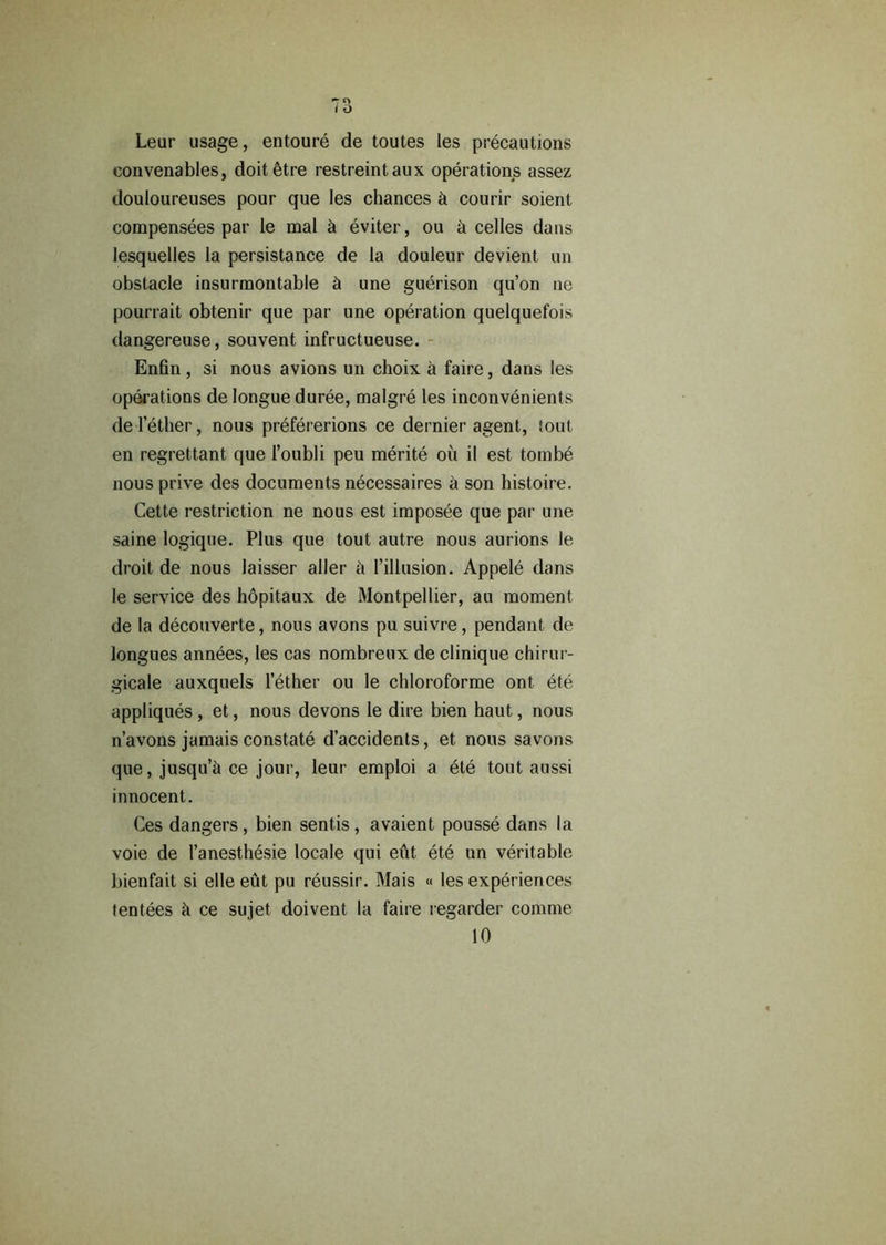 Leur usage, entoure de toutes les precautions eonvenables, doit^tre restreintaux operations assez douloureuses pour que les chances h courir soient compensees par le mal h eviter, ou h celles dans lesquelles la persistance de la douleur devient un obstacle insurmontable h une guerison qu’on ne pourrait obtenir que par une operation quelquefois dangereuse, souvent infructueuse. Enfin, si nous avions un choix a faire, dans les operations de longue duree, malgre les inconvenients de lether, nous prefererions ce dernier agent, iout en regrettant que l’oubli peu merite oil il est tombe nous prive des documents necessaires a son histoire. Cette restriction ne nous est imposee que par une saine logique. Plus que tout autre nous aurions le droit de nous laisser aller h 1’illusion. Appele dans le service des hopitaux de Montpellier, au moment de la decouverte, nous avons pu suivre, pendant de longues annees, les cas nombreux de clinique chirur- gicale auxquels lether ou le chloroforme ont ete appliques , et, nous devons le dire bien haut, nous n’avons jamais constate d’accidents, et nous savons que, jusqu’h ce jour, leur emploi a ete tout aussi innocent. Ces dangers, bien sends, avaient pousse dans la voie de l’anesthesie locale qui eut ete un veritable bienfait si elle eut pu reussir. Mais « les experiences tentees h ce sujet doivent la faire regarder comrne 10