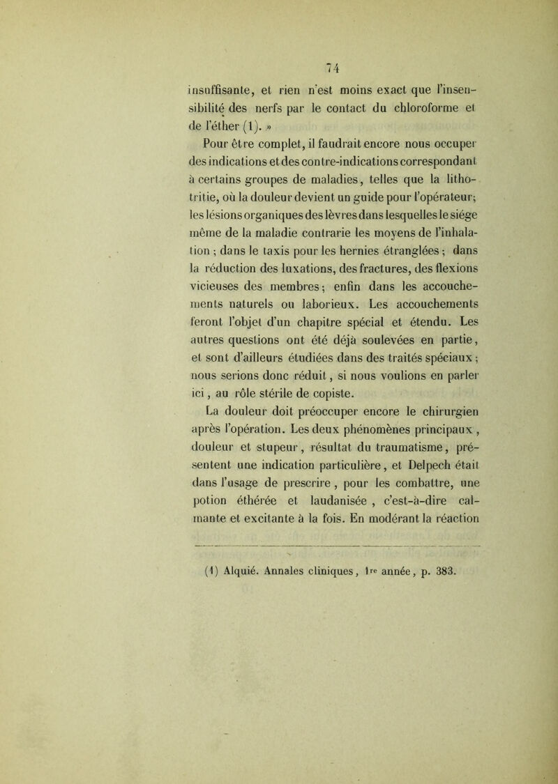 insuffisante, et rien n’est moiiis exact que l’insen- sibilite des nerfs par le contact du chloroforme et de Tether (1). » Pour etre complet, il faudrait encore nous occuper des indications et des contre-indications correspondant ci certains groupes de maladies, telles que la litho- tritie, ou la douleur devient un guide pour Toperateur; les lesions organiques des levi es dans lesquelles le siege meme de la maladie contrarie les moyens de Tinhala- tion ; dans le taxis pour les hernies etranglees; dans la reduction des luxations, des fractures, des flexions vicieuses des membres; enfin dans les accouche- ments naturels ou laborieux. Les accouchements feront Tobjet d’un chapitre special et etendu. Les autres questions ont ete dejh soulevees en partie, el sont d’ailleurs etudiees dans des traites speciaux ; nous serions done reduit, si nous voulions en parler ici, au role sterile de copiste. La douleur doit preoccuper encore le chirurgien apres Toperation. Les deux phenomenes principaux , douleur et stupeur, resultat du traumatisme, pre- sentent une indication particuliere, et Delpech etait dans Tusage de prescrire, pour les combattre, une potion etheree et laudanisee , e’est-a-dire cal- mante et excitante h la fois. En moderant la reaction (1) Alqui6. Annales cliniques, 1re ann^e, p. 383.